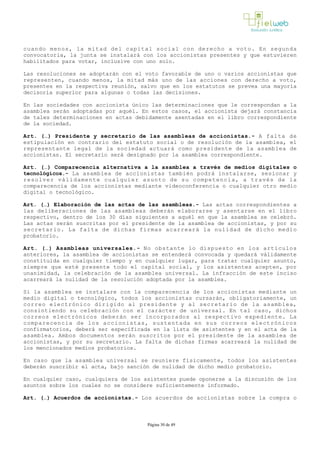 cuando menos, la mitad del capital social con derecho a voto. En segunda
convocatoria, la junta se instalará con los accionistas presentes y que estuvieren
habilitados para votar, inclusive con uno solo.
Las resoluciones se adoptarán con el voto favorable de uno o varios accionistas que
representen, cuando menos, la mitad más uno de las acciones con derecho a voto,
presentes en la respectiva reunión, salvo que en los estatutos se prevea una mayoría
decisoria superior para algunas o todas las decisiones.
En las sociedades con accionista único las determinaciones que le correspondan a la
asamblea serán adoptadas por aquél. En estos casos, el accionista dejará constancia
de tales determinaciones en actas debidamente asentadas en el libro correspondiente
de la sociedad.
Art. (…) Presidente y secretario de las asambleas de accionistas.­ A falta de
estipulación en contrario del estatuto social o de resolución de la asamblea, el
representante legal de la sociedad actuará como presidente de la asamblea de
accionistas. El secretario será designado por la asamblea correspondiente. 
Art. (…) Comparecencia alternativa a la asamblea a través de medios digitales o
tecnológicos.­ La asamblea de accionistas también podrá instalarse, sesionar y
resolver válidamente cualquier asunto de su competencia, a través de la
comparecencia de los accionistas mediante videoconferencia o cualquier otro medio
digital o tecnológico. 
Art. (…) Elaboración de las actas de las asambleas.­ Las actas correspondientes a
las deliberaciones de las asambleas deberán elaborarse y asentarse en el libro
respectivo, dentro de los 30 días siguientes a aquél en que la asamblea se celebró.
Las actas serán suscritas por el presidente de la asamblea de accionistas, y por su
secretario. La falta de dichas firmas acarreará la nulidad de dicho medio
probatorio.
Art. (…) Asambleas universales.­ No obstante lo dispuesto en los artículos
anteriores, la asamblea de accionistas se entenderá convocada y quedará válidamente
constituida en cualquier tiempo y en cualquier lugar, para tratar cualquier asunto,
siempre que esté presente todo el capital social, y los asistentes acepten, por
unanimidad, la celebración de la asamblea universal. La infracción de este inciso
acarreará la nulidad de la resolución adoptada por la asamblea. 
Si la asamblea se instalare con la comparecencia de los accionistas mediante un
medio digital o tecnológico, todos los accionistas cursarán, obligatoriamente, un
correo electrónico dirigido al presidente y al secretario de la asamblea,
consintiendo su celebración con el carácter de universal. En tal caso, dichos
correos electrónicos deberán ser incorporados al respectivo expediente. La
comparecencia de los accionistas, sustentada en sus correos electrónicos
confirmatorios, deberá ser especificada en la lista de asistentes y en el acta de la
asamblea. Ambos documentos serán suscritos por el presidente de la asamblea de
accionistas, y por su secretario. La falta de dichas firmas acarreará la nulidad de
los mencionados medios probatorios.
En caso que la asamblea universal se reuniere físicamente, todos los asistentes
deberán suscribir el acta, bajo sanción de nulidad de dicho medio probatorio. 
En cualquier caso, cualquiera de los asistentes puede oponerse a la discusión de los
asuntos sobre los cuales no se considere suficientemente informado.
Art. (…) Acuerdos de accionistas.­ Los acuerdos de accionistas sobre la compra o
Página 30 de 49
 