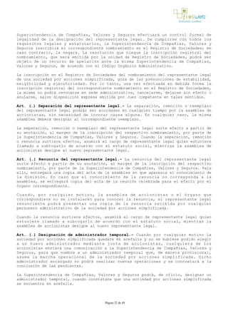 Superintendencia de Compañías, Valores y Seguros efectuará un control formal de
legalidad de la designación del representante legal. De cumplirse con todos los
requisitos legales y estatutarios, la Superintendencia de Compañías, Valores y
Seguros inscribirá el correspondiente nombramiento en el Registro de Sociedades; en
caso contrario, la negará. La resolución que niegue la inscripción registral del
nombramiento, que será emitida por la unidad de Registro de Sociedades, podrá ser
objeto de un recurso de apelación ante la misma Superintendencia de Compañías,
Valores y Seguros, de acuerdo con el Código Orgánico Administrativo. 
La inscripción en el Registro de Sociedades del nombramiento del representante legal
de una sociedad por acciones simplificada, goza de las presunciones de estabilidad,
exigibilidad y ejecutoriedad. Por lo tanto, una vez efectuada en debida forma la
inscripción registral del correspondiente nombramiento en el Registro de Sociedades,
la misma no podrá revocarse en sede administrativa, cancelarse, dejarse sin efecto o
anularse, salvo disposición expresa emitida por Juez competente en tales sentidos.
Art. (…) Separación del representante legal.­ La separación, remoción o reemplazo
del representante legal podrán ser acordadas en cualquier tiempo por la asamblea de
accionistas, sin necesidad de invocar causa alguna. En cualquier caso, la misma
asamblea deberá designar al correspondiente reemplazo.
La separación, remoción o reemplazo del representante legal surte efecto a partir de
su anotación, al margen de la inscripción del respectivo nombramiento, por parte de
la Superintendencia de Compañías, Valores y Seguros. Cuando la separación, remoción
o renuncia surtiere efectos, asumirá el cargo de representante legal quien estuviere
llamado a subrogarlo de acuerdo con el estatuto social, mientras la asamblea de
accionistas designe al nuevo representante legal.
Art. (…) Renuncia del representante legal.­ La renuncia del representante legal
surte efecto a partir de su anotación, al margen de la inscripción del respectivo
nombramiento, por parte de la Superintendencia de Compañías, Valores y Seguros. Para
ello, entregará una copia del acta de la asamblea en que aparezca el conocimiento de
la dimisión. En caso que el conocimiento de la renuncia no corresponda a la
asamblea, se entregará copia del acta de la reunión celebrada para el efecto por el
órgano correspondiente. 
Cuando, por cualquier motivo, la asamblea de accionistas o el órgano que
correspondiere no se instalaren para conocer la renuncia, el representante legal
renunciante podrá presentar una copia de la renuncia recibida por cualquier
personero administrativo de la sociedad por acciones simplificada.
Cuando la renuncia surtiere efectos, asumirá el cargo de representante legal quien
estuviere llamado a subrogarlo de acuerdo con el estatuto social, mientras la
asamblea de accionistas designe al nuevo representante legal.
Art. (…) Designación de administrador temporal.­ Cuando por cualquier motivo la
sociedad por acciones simplificada quedare en acefalía y no se hubiese podido elegir
a un nuevo administrador mediante junta de accionistas, cualquiera de los
accionistas enviará una comunicación a la Superintendencia de Compañías, Valores y
Seguros, para que nombre a un administrador temporal que, de manera provisional,
asuma la marcha operacional de la sociedad por acciones simplificada. Dicho
administrador encargado no podrá realizar nuevas operaciones y se concretará a la
conclusión de las pendientes. 
La Superintendencia de Compañías, Valores y Seguros podrá, de oficio, designar un
administrador temporal, cuando constatare que una sociedad por acciones simplificada
se encuentra en acefalía. 
Página 32 de 49
 