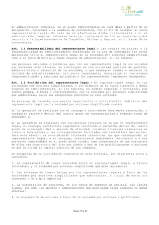 El administrador temporal, en un plazo improrrogable de diez días a partir de su
designación, convocará a la asamblea de accionistas, con el fin de designar al nuevo
representante legal. En caso de no efectuarse dicha convocatoria o si el
administrador temporal rehusare hacerla, cualquiera de los accionistas podrá
recurrir a la Superintendencia de Compañías, Valores y Seguros, solicitando dicha
convocatoria.
Art. (…) Responsabilidad del representante legal.­ Las reglas relativas a la
responsabilidad de administradores contenidas en la Ley de Compañías les serán
aplicables tanto al representante legal de la sociedad por acciones simplificada
como a su junta directiva y demás órganos de administración, si los hubiere.
Las personas naturales o jurídicas que, sin ser representante legal de una sociedad
por acciones simplificada, se inmiscuyan en una actividad positiva de gestión,
administración o dirección de la sociedad, o que asumieren frente a terceros la
calidad de administradores, sin serlo legalmente, incurrirán en las mismas
responsabilidades y sanciones aplicables a los representantes legalmente designados.
Art. (…) Prohibición del representante legal.­ El representante legal de las
sociedades por acciones simplificadas, o los miembros de su junta directiva y demás
órganos de administración, si los hubiere, no podrán negociar o contratar, por
cuenta propia, directa o indirectamente, con la sociedad por acciones simplificada
que administran, salvo las excepciones previstas en este artículo. 
Se presume de derecho que existe negociación o contratación indirecta del
representante legal con la sociedad por acciones simplificada cuando:
a) La operación se realizare con el cónyuge o conviviente legalmente reconocido, o
cualquier pariente dentro del cuarto grado de consanguinidad o segundo grado de
afinidad; y,
b) La operación se realizare con una persona jurídica en la que el representante
legal, su cónyuge, conviviente legalmente reconocido o parientes dentro del cuarto
grado de consanguinidad o segundo de afinidad, tuvieren intereses relevantes en
cuanto a inversiones o les correspondieren facultades administrativas decisorias.
Para este efecto, se considerarán intereses relevantes los que correspondan al
representante legal, a su cónyuge, conviviente legalmente reconocido o a sus
parientes comprendidos en el grado antes citado, como consecuencia de que cualquiera
de ellos sea propietario del diez por ciento o más de las participaciones o acciones
en que se divida el capital suscrito de una compañía. 
Se exceptúan de la prohibición constante en este artículo, los siguientes actos y
contratos:
1. La contratación de nueva sociedad entre el representante legal, a título
individual, y la sociedad por acciones simplificada que éste represente;
2. Las entregas de dinero hechas por los representantes legales a favor de las
sociedades por acciones simplificadas que administren, a título de mutuo sin
intereses o de simple depósito;
3. La suscripción de acciones, en los casos de aumento de capital, sin límite
alguno, así como los aportes o compensaciones que para pagar tales acciones se deban
efectuar;
4. La enajenación de acciones a favor de la sociedad por acciones simplificadas;
Página 33 de 49
 