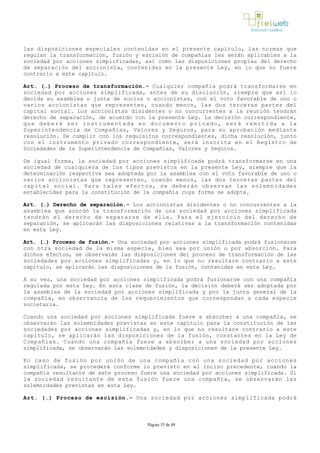 las disposiciones especiales contenidas en el presente capítulo, las normas que
regulan la transformación, fusión y escisión de compañías les serán aplicables a la
sociedad por acciones simplificadas, así como las disposiciones propias del derecho
de separación del accionista, contenidas en la presente Ley, en lo que no fuere
contrario a este capítulo. 
Art. (…) Proceso de transformación.­ Cualquier compañía podrá transformarse en
sociedad por acciones simplificada, antes de su disolución, siempre que así lo
decida su asamblea o junta de socios o accionistas, con el voto favorable de uno o
varios accionistas que representen, cuando menos, las dos terceras partes del
capital social. Los accionistas disidentes o no concurrentes a la reunión tendrán
derecho de separación, de acuerdo con la presente Ley. La decisión correspondiente,
que deberá ser instrumentada en documento privado, será remitida a la
Superintendencia de Compañías, Valores y Seguros, para su aprobación mediante
resolución. De cumplir con los requisitos correspondientes, dicha resolución, junto
con el instrumento privado correspondiente, será inscrita en el Registro de
Sociedades de la Superintendencia de Compañías, Valores y Seguros.
De igual forma, la sociedad por acciones simplificada podrá transformarse en una
sociedad de cualquiera de los tipos previstos en la presente Ley, siempre que la
determinación respectiva sea adoptada por la asamblea con el voto favorable de uno o
varios accionistas que representen, cuando menos, las dos terceras partes del
capital social. Para tales efectos, se deberán observar las solemnidades
establecidas para la constitución de la compañía cuya forma se adopte. 
Art. (…) Derecho de separación.­ Los accionistas disidentes o no concurrentes a la
asamblea que acordó la transformación de una sociedad por acciones simplificada
tendrán el derecho de separarse de ella. Para el ejercicio del derecho de
separación, se aplicarán las disposiciones relativas a la transformación contenidas
en esta Ley.
Art. (…) Proceso de fusión.­ Una sociedad por acciones simplificada podrá fusionarse
con otra sociedad de la misma especie, bien sea por unión o por absorción. Para
dichos efectos, se observarán las disposiciones del proceso de transformación de las
sociedades por acciones simplificadas y, en lo que no resultare contrario a este
capítulo, se aplicarán las disposiciones de la fusión, contenidas en esta Ley. 
A su vez, una sociedad por acciones simplificada podrá fusionarse con una compañía
regulada por esta Ley. En esta clase de fusión, la decisión deberá ser adoptada por
la asamblea de la sociedad por acciones simplificada y por la junta general de la
compañía, en observancia de los requerimientos que correspondan a cada especie
societaria.
Cuando una sociedad por acciones simplificada fuere a absorber a una compañía, se
observarán las solemnidades previstas en este capítulo para la constitución de las
sociedades por acciones simplificadas y, en lo que no resultare contrario a este
capítulo, se aplicarán las disposiciones de la fusión, constantes en la Ley de
Compañías. Cuando una compañía fuere a absorber a una sociedad por acciones
simplificada, se observarán las solemnidades y disposiciones de la presente Ley.
En caso de fusión por unión de una compañía con una sociedad por acciones
simplificada, se procederá conforme lo previsto en el inciso precedente, cuando la
compañía resultante de este proceso fuere una sociedad por acciones simplificada. Si
la sociedad resultante de esta fusión fuere una compañía, se observarán las
solemnidades previstas en esta Ley.
Art. (…) Proceso de escisión.­ Una sociedad por acciones simplificada podrá
Página 35 de 49
 