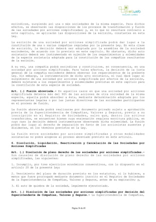 escindirse, surgiendo así una o más sociedades de la misma especie. Para dichos
efectos, se observarán las disposiciones de los procesos de transformación y fusión
de las sociedades por acciones simplificadas; y, en lo que no resultare contrario a
este capítulo, se aplicarán las disposiciones de la escisión, constantes en esta
Ley.
La escisión de una sociedad por acciones simplificada podrá dar lugar a la
constitución de una o varias compañías reguladas por la presente Ley. En esta clase
de escisión, la decisión deberá ser adoptada por la asamblea de la sociedad
escindente, de acuerdo con lo previsto en este capítulo. No obstante, dicho acto
societario deberá ser instrumentado en sujeción de los requerimientos y solemnidades
de la especie societaria adoptada para la constitución de las compañías resultantes
de la escisión.
A su vez, una compañía podrá escindirse y constituirse, en consecuencia, en una
sociedad por acciones simplificada. Para tales efectos, la decisión de la junta
general de la compañía escindente deberá observar los requerimientos de la presente
Ley. Sin embargo, la instrumentación de dicho acto societario, el cual dará lugar al
surgimiento de una sociedad por acciones simplificada por efectos de la escisión,
deberá sujetarse a los requerimientos y solemnidades previstas en este capítulo para
la constitución de esta especie de sociedad.
Art. (…) Fusión abreviada.­ En aquellos casos en que una sociedad por acciones
simplificada detente más del 90% de las acciones de otra sociedad de la misma
especie, aquella podrá absorber a ésta, mediante determinación adoptada por los
representantes legales o por las juntas directivas de las sociedades participantes
en el proceso de fusión.
La fusión abreviada podrá realizarse por documento privado sujeto a aprobación
previa de la Superintendencia de Compañías, Valores y Seguros, previo a su
inscripción en el Registro de Sociedades, salvo que, dentro los activos
transferidos, se encuentren bienes cuya enajenación requiera escritura pública, en
cuyo caso la decisión deberá instrumentarse observando dicha solemnidad. La fusión
podrá dar lugar al derecho de separación en favor de los accionistas ausentes y
disidentes, en los términos previstos en la Ley.
La fusión entre sociedades por acciones simplificadas y otras modalidades
societarias no podrá acogerse al proceso abreviado previsto en este artículo. 
6. Disolución, Liquidación, Reactivación y Cancelación de las Sociedades por
Acciones Simplificadas
Art. (…) Disolución de pleno derecho de las sociedades por acciones simplificadas.­
Son causales de disolución de pleno derecho de las sociedades por acciones
simplificadas, las siguientes:
1. Incumplir, por tres ejercicios económicos consecutivos, con lo dispuesto en el
artículo 20 de la presente Ley;
2. Vencimiento del plazo de duración previsto en los estatutos, si lo hubiere, a
menos que fuere prorrogado mediante documento inscrito en el Registro de Sociedades
de la Superintendencia de Compañías, Valores y Seguros, antes de su expiración; y,
3. El auto de quiebra de la sociedad, legalmente ejecutoriado.
Art. (…) Disolución de las sociedades por acciones simplificadas por decisión del
Superintendente de Compañías, Valores y Seguros.­ La Superintendencia de Compañías,
Página 36 de 49
 