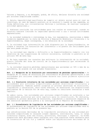 Valores y Seguros, o su delegado, podrá, de oficio, declarar disuelta una sociedad
por acciones simplificada cuando:
1. Exista imposibilidad manifiesta de cumplir el objeto social para el cual se
constituyó, en caso de haberlo previsto en su estatuto o cuando se vea impedida, en
forma definitiva, por circunstancias fácticas o jurídicas, de realizar cualquier
actividad operacional.;
2. Hubieren concluido las actividades para las cuales se constituyó, cuando su
estatuto hubiere limitado su capacidad operacional a una o varias actividades
empresariales;
3. La sociedad inobserve o contravenga la Ley, los reglamentos, resoluciones y demás
normativa expedida por la Junta de Política y Regulación Monetaria y Financiera o la
Superintendencia, según corresponda, o los estatutos de la sociedad;
4. La sociedad cuya intervención ha sido dispuesta por la Superintendencia, se
niegue a cancelar los honorarios del interventor o no preste las facilidades para
que este pueda actuar;
5. La sociedad que impida o dificulte a la Superintendencia cumplir con los
objetivos de las inspecciones de control societario, conforme lo previsto en el
artículo 440 de esta Ley;
6. No haya superado las causales que motivaron la intervención de la sociedad,
previo informe del área de control de la Superintendencia que recomiende la
disolución; y,
7. La sociedad registre pérdidas operacionales que asciendan al 50% o más de su
patrimonio, de acuerdo con sus estados financieros.
Art. (…) Excepción de la disolución por concurrencia de pérdidas operacionales.­ Se
exceptúa de la causal de disolución por concurrencia de pérdidas operacionales a las
sociedades por acciones simplificadas durante sus cinco primeros ejercicios
económicos. 
Art. (…) Disolución voluntaria de las sociedades por acciones simplificadas.­ Las
sociedades por acciones simplificadas podrán disolverse voluntaria y
anticipadamente. También podrán acogerse al proceso abreviado de disolución,
liquidación y cancelación. Para tales efectos, se observarán las disposiciones
pertinentes de la Sección XII de esta Ley, cuando no resultaren contrarias a este
capítulo. 
En ambos casos, las sociedades por acciones simplificadas se sujetarán a las
solemnidades previstas por este capítulo para su constitución. No obstante,
solamente el proceso abreviado de disolución, liquidación y cancelación requerirá de
una resolución aprobatoria previa a su inscripción en el Registro de Sociedades. 
Art. (…) Procedimiento de liquidación de las sociedades por acciones simplificadas.­
El procedimiento de liquidación de las sociedades por acciones simplificadas será el
previsto en la Sección XII de la presente Ley.
Las adjudicaciones derivadas de la liquidación societaria de una sociedad por
acciones simplificada no causarán ningún impuesto, contribución, tasa, ni carga
tributaria alguna, bien sea fiscal, provincial, municipal o especial. La misma
disposición será aplicable sobre cualquier acto cuya ejecución fuere necesaria para
la consecución de tal fin y también sobre las adjudicaciones derivadas de la
Página 37 de 49
 