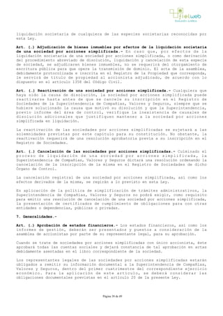liquidación societaria de cualquiera de las especies societarias reconocidas por
esta Ley.
Art. (…) Adjudicación de bienes inmuebles por efectos de la liquidación societaria
de una sociedad por acciones simplificada.- En caso que, por efectos de la
liquidación societaria de una sociedad por acciones simplificada, o como derivación
del procedimiento abreviado de disolución, liquidación y cancelación de esta especie
de sociedad, se adjudicaren bienes inmuebles, no se requerirá del otorgamiento de
escritura pública para que opere la transmisión de dominio. El acta de la asamblea,
debidamente protocolizada e inscrita en el Registro de la Propiedad que corresponda,
le servirá de título de propiedad al accionista adjudicado, de acuerdo con lo
dispuesto en el artículo 1358 del Código Civil.
Art. (…) Reactivación de una sociedad por acciones simplificada.­ Cualquiera que
haya sido la causa de disolución, la sociedad por acciones simplificada puede
reactivarse hasta antes de que se cancele su inscripción en el Registro de
Sociedades de la Superintendencia de Compañías, Valores y Seguros, siempre que se
hubiere solucionado la causa que motivó su disolución y que la Superintendencia,
previo informe del área de control, verifique la inexistencia de causales de
disolución adicionales que justifiquen mantener a la sociedad por acciones
simplificada en liquidación. 
La reactivación de las sociedades por acciones simplificadas se sujetará a las
solemnidades previstas por este capítulo para su constitución. No obstante, la
reactivación requerirá de una resolución aprobatoria previa a su inscripción en el
Registro de Sociedades.
Art. (…) Cancelación de las sociedades por acciones simplificadas.­ Culminado el
proceso de liquidación de una sociedad por acciones simplificada, la
Superintendencia de Compañías, Valores y Seguros dictará una resolución ordenando la
cancelación de la inscripción de la misma en el Registro de Sociedades de dicho
Órgano de Control. 
La cancelación registral de una sociedad por acciones simplificada, así como los
efectos derivados de la misma, se regirán a lo previsto en esta Ley. 
En aplicación de la política de simplificación de trámites administrativos, la
Superintendencia de Compañías, Valores y Seguros no podrá exigir, como requisito
para emitir una resolución de cancelación de una sociedad por acciones simplificada,
la presentación de certificados de cumplimiento de obligaciones para con otras
entidades o dependencias, públicas o privadas. 
7. Generalidades.-
Art. (…) Aprobación de estados financieros.­ Los estados financieros, así como los
informes de gestión, deberán ser presentados y puestos a consideración de la
asamblea de accionistas por parte de su representante legal, para su aprobación. 
Cuando se trate de sociedades por acciones simplificadas con único accionista, éste
aprobará todas las cuentas sociales y dejará constancia de tal aprobación en actas
debidamente asentadas en el libro correspondiente de la sociedad.
Los representantes legales de las sociedades por acciones simplificadas estarán
obligados a remitir su información documental a la Superintendencia de Compañías,
Valores y Seguros, dentro del primer cuatrimestre del correspondiente ejercicio
económico. Para la aplicación de este artículo, se deberá considerar las
obligaciones documentales previstas en el artículo 20 de la presente Ley.
Página 38 de 49
 