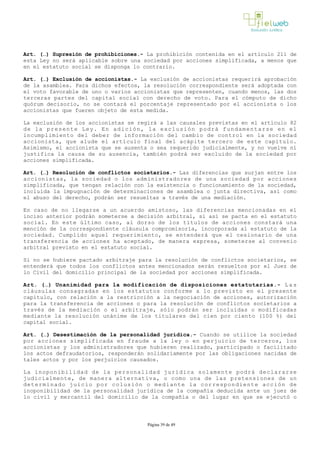 Art. (…) Supresión de prohibiciones.­ La prohibición contenida en el artículo 211 de
esta Ley no será aplicable sobre una sociedad por acciones simplificada, a menos que
en el estatuto social se disponga lo contrario.
Art. (…) Exclusión de accionistas.­ La exclusión de accionistas requerirá aprobación
de la asamblea. Para dichos efectos, la resolución correspondiente será adoptada con
el voto favorable de uno o varios accionistas que representen, cuando menos, las dos
terceras partes del capital social con derecho de voto. Para el cómputo de dicho
quórum decisorio, no se contará el porcentaje representado por el accionista o los
accionistas que fueren objeto de esta medida.
La exclusión de los accionistas se regirá a las causales previstas en el artículo 82
de la presente Ley. En adición, la exclusión podrá fundamentarse en el
incumplimiento del deber de información del cambio de control en la sociedad
accionista, que alude el artículo final del acápite tercero de este capítulo.
Asimismo, el accionista que se ausenta o sea requerido judicialmente, y no vuelve ni
justifica la causa de su ausencia, también podrá ser excluido de la sociedad por
acciones simplificada.
Art. (…) Resolución de conflictos societarios.­ Las diferencias que surjan entre los
accionistas, la sociedad o los administradores de una sociedad por acciones
simplificada, que tengan relación con la existencia o funcionamiento de la sociedad,
incluida la impugnación de determinaciones de asamblea o junta directiva, así como
el abuso del derecho, podrán ser resueltas a través de una mediación.
En caso de no llegarse a un acuerdo amistoso, las diferencias mencionadas en el
inciso anterior podrán someterse a decisión arbitral, si así se pacta en el estatuto
social. En este último caso, al dorso de los títulos de acciones constará una
mención de la correspondiente cláusula compromisoria, incorporada al estatuto de la
sociedad. Cumplido aquel requerimiento, se entenderá que el cesionario de una
transferencia de acciones ha aceptado, de manera expresa, someterse al convenio
arbitral previsto en el estatuto social.
Si no se hubiere pactado arbitraje para la resolución de conflictos societarios, se
entenderá que todos los conflictos antes mencionados serán resueltos por el Juez de
lo Civil del domicilio principal de la sociedad por acciones simplificada.
Art. (…) Unanimidad para la modificación de disposiciones estatutarias.­ L a s
cláusulas consagradas en los estatutos conforme a lo previsto en el presente
capítulo, con relación a la restricción a la negociación de acciones, autorización
para la transferencia de acciones o para la resolución de conflictos societarios a
través de la mediación o el arbitraje, sólo podrán ser incluidas o modificadas
mediante la resolución unánime de los titulares del cien por ciento (100 %) del
capital social.
Art. (…) Desestimación de la personalidad jurídica.­ Cuando se utilice la sociedad
por acciones simplificada en fraude a la ley o en perjuicio de terceros, los
accionistas y los administradores que hubieren realizado, participado o facilitado
los actos defraudatorios, responderán solidariamente por las obligaciones nacidas de
tales actos y por los perjuicios causados.
La inoponibilidad de la personalidad jurídica solamente podrá declararse
judicialmente, de manera alternativa, o como una de las pretensiones de un
determinado juicio por colusión o mediante la correspondiente acción de
inoponibilidad de la personalidad jurídica de la compañía deducida ante un juez de
lo civil y mercantil del domicilio de la compañía o del lugar en que se ejecutó o
Página 39 de 49
 