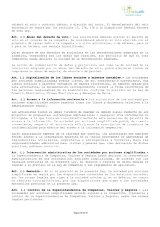 celebró el acto o contrato dañoso, a elección del actor. El desvelamiento del velo
societario se regirá por los artículos 17, 17A, 17B y la Disposición General Tercera
de esta Ley.
Art. (…) Abuso del derecho de voto.­ Los accionistas deberán ejercer el derecho de
voto en el interés de la compañía. Se considerará abusivo el voto ejercido con el
propósito de causar daño a la compañía o a otros accionistas, o de obtener, para sí
o para un tercero, una ventaja injustificada.
Quien abusare de sus derechos de accionista en las determinaciones adoptadas en la
asamblea, responderá por los daños que ocasione, sin perjuicio de que el juez
competente pueda declarar la nulidad de la determinación adoptada.
La acción de indemnización de daños y perjuicios, así como la de nulidad de la
resolución adoptada por un abuso del derecho de voto, podrá ejercerse cuando se
comprobare un abuso de mayoría, de minoría o de paridad.
Art. (…) Digitalización de los libros sociales y asientos contables.­ Las sociedades
por acciones simplificadas podrán llevar, de así considerarlo conveniente, sus
libros sociales y asientos contables de manera electrónica. De haberse optado por
esta alternativa, la documentación correspondiente llevará la firma electrónica de
las personas responsables de su elaboración, conforme lo previsto en la Ley de
Comercio Electrónico, Firmas Electrónicas y Mensajes de Datos. 
Art. (…) Acceso a la información societaria.­ Los accionistas de una sociedad por
acciones simplificadas podrán examinar todos los libros y documentos relativos a la
administración social. 
Los accionistas tienen el deber jurídico de guardar el debido sigilo respecto de los
proyectos de propuestas, estrategias empresariales o cualquier otra información no
divulgada, a la que tuvieren conocimiento mediante este mecanismo de garantía de
acceso a la información. La sociedad por acciones simplificada podrá, de creerlo
conveniente, requerir al accionista solicitante la suscripción de convenios de
confidencialidad para efectos del acceso a la información respectiva. 
Salvo autorización expresa de la sociedad por escrito, los accionistas que hubieren
tenido acceso a la información descrita en el inciso precedente se abstendrán de
reproducirla, utilizarla, explotarla o entregársela a terceros, bajo las
responsabilidades administrativas, civiles y penales que, como derivación de dichas
prácticas, pudieren concurrir.
Art. (…) Intervención administrativa de las sociedades por acciones simplificadas.­
La Superintendencia de Compañías, Valores y Seguros podrá declarar la intervención
administrativa de una sociedad por acciones simplificada, de acuerdo con las
causales previstas en la presente Ley. El decurso y efectos de dicha medida se
regirán a lo previsto en la Ley de Compañías y sus reglamentos de aplicación. 
Art. (…) Remisión.­ En lo no previsto en la presente ley, la sociedad por acciones
simplificada se regirá por las disposiciones contenidas en los estatutos sociales,
por las normas legales que rigen a la sociedad anónima y, en su defecto, en cuanto
no resulten contradictorias, por las disposiciones que rigen a las sociedades
mercantiles previstas en la presente Ley.
Art. (…) Control de la Superintendencia de Compañías, Valores y Seguros.­ Las
sociedades por acciones simplificadas estarán sujetas a la inspección, vigilancia y
control de la Superintendencia de Compañías, Valores y Seguros, según las normas
legales pertinentes.
Página 40 de 49
 