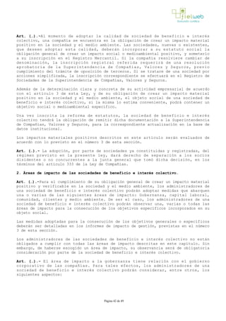 Art. (…).­Al momento de adoptar la calidad de sociedad de beneficio e interés
colectivo, una compañía se encuentra en la obligación de crear un impacto material
positivo en la sociedad y el medio ambiente. Las sociedades, nuevas o existentes,
que deseen adoptar esta calidad, deberán incorporar a su estatuto social la
obligación general de crear un impacto social o medioambiental positivo, y someterlo
a su inscripción en el Registro Mercantil. Si la compañía resolviere cambiar de
denominación, la inscripción registral referida requerirá de una resolución
aprobatoria de la Superintendencia de Compañías, Valores y Seguros, previo
cumplimiento del trámite de oposición de terceros. Si se tratare de una sociedad por
acciones simplificada, la inscripción correspondiente se efectuará en el Registro de
Sociedades de la Superintendencia de Compañías, Valores y Seguros.
Además de la determinación clara y concreta de su actividad empresarial de acuerdo
con el artículo 3 de esta Ley, y de su obligación de crear un impacto material
positivo en la sociedad y el medio ambiente, el objeto social de una sociedad de
beneficio e interés colectivo, si la misma lo estima conveniente, podrá contener un
objetivo social o medioambiental específico. 
Una vez inscrita la reforma de estatutos, la sociedad de beneficio e interés
colectivo tendrá la obligación de remitir dicha documentación a la Superintendencia
de Compañías, Valores y Seguros, para la correspondiente actualización en la base de
datos institucional.
Los impactos materiales positivos descritos en este artículo serán evaluados de
acuerdo con lo previsto en el número 3 de esta sección. 
Art. (…).­ La adopción, por parte de sociedades ya constituidas y registradas, del
régimen previsto en la presente ley, dará derecho de separación a los socios
disidentes o no concurrentes a la junta general que tomó dicha decisión, en los
términos del artículo 333 de la Ley de Compañías. 
2. Áreas de impacto de las sociedades de beneficio e interés colectivo. 
Art. (…).­Para el cumplimiento de su obligación general de crear un impacto material
positivo y verificable en la sociedad y el medio ambiente, los administradores de
una sociedad de beneficio e interés colectivo podrán adoptar medidas que abarquen
una o varias de las siguientes áreas de impacto: Gobernanza, capital laboral,
comunidad, clientes y medio ambiente. De ser el caso, los administradores de una
comunidad, clientes y medio ambiente. De ser el caso, los administradores de una
sociedad de beneficio e interés colectivo podrán observar una, varias o todas las
áreas de impacto para la consecución de los objetivos específicos incorporados en su
objeto social.
Las medidas adoptadas para la consecución de los objetivos generales o específicos
deberán ser detalladas en los informes de impacto de gestión, previstas en el número
3 de esta sección.
Los administradores de las sociedades de beneficio e interés colectivo no están
obligados a cumplir con todas las áreas de impacto descritas en este capítulo. Sin
embargo, de haberse escogido un área de impacto, su observancia será de obligatoria
consideración por parte de la sociedad de beneficio e interés colectivo. 
Art. (…).­ El área de impacto a la gobernanza tiene relación con el gobierno
corporativo de las compañías. Para tales efectos, los administradores de una
sociedad de beneficio e interés colectivo podrán considerar, entre otros, los
siguientes aspectos:
Página 42 de 49
 