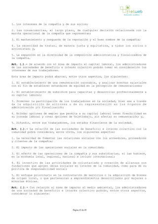 1. Los intereses de la compañía y de sus socios; 
2. Las consecuencias, al largo plazo, de cualquier decisión relacionada con la
marcha operacional de la compañía que representan;
3. El mantenimiento y resguardo de la reputación y el buen nombre de la compañía; 
4. La necesidad de tratar, de manera justa y equitativa, a todos los socios o
accionistas; y,
5. La expansión en la diversidad de la composición administrativa y fiscalizadora de
la compañía. 
Art. (…).­ De acuerdo con el área de impacto al capital laboral, los administradores
de las sociedades de beneficio e interés colectivo podrán tomar en consideración los
intereses de sus trabajadores.
Esta área de impacto podrá abarcar, entre otros aspectos, los siguientes: 
1. El establecimiento de una remuneración razonable, y analizar brechas salariales
con el fin de establecer estándares de equidad en la percepción de remuneraciones; 
2. El establecimiento de subsidios para capacitar y desarrollar profesionalmente a
su capital laboral;
3. Promover la participación de los trabajadores en la sociedad, bien sea a través
de la adquisición de acciones o de su representación en los órganos de
administración y/o fiscalización;
4. Brindar opciones de empleo que permita a su capital laboral tener flexibilidad en
su jornada laboral y crear opciones de teletrabajo, sin afectar su remuneración; y,
5. Difundir, entre sus trabajadores, los estados financieros de la sociedad.
Art. (…).­ La relación de las sociedades de beneficio e interés colectivo con la
comunidad podrá considerar, entre otros, los siguientes aspectos: 
1. La necesidad de fomentar las relaciones sociales con los acreedores, proveedores
y clientes de la compañía; 
2. El impacto de las operaciones sociales en la comunidad;
3. El efecto de las operaciones de la compañía y sus subsidiarias, si las hubiere,
en la economía local, regional, nacional e incluso internacional;
4. El incentivo de las actividades de voluntariado y creación de alianzas con
fundaciones que apoyen obras sociales en interés de la comunidad, como para de su
política de responsabilidad social; 
5. El enfoque prioritario en la contratación de servicios o la adquisición de bienes
de origen local, o que pertenezcan a emprendimientos desarrollados por mujeres o
minorías étnicas.
Art. (…).­ Con relación al área de impacto al medio ambiental, los administradores
de una sociedad de beneficio e interés colectivo podrán, entre otros aspectos,
considerar lo siguiente:
Página 43 de 49
 