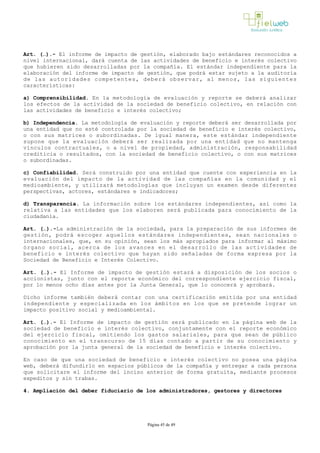Art. (…).­ El informe de impacto de gestión, elaborado bajo estándares reconocidos a
nivel internacional, dará cuenta de las actividades de beneficio e interés colectivo
que hubieren sido desarrolladas por la compañía. El estándar independiente para la
elaboración del informe de impacto de gestión, que podrá estar sujeto a la auditoría
de las autoridades competentes, deberá observar, al menos, las siguientes
características: 
a) Comprensibilidad. En la metodología de evaluación y reporte se deberá analizar
los efectos de la actividad de la sociedad de beneficio colectivo, en relación con
las actividades de beneficio e interés colectivo; 
b) Independencia. La metodología de evaluación y reporte deberá ser desarrollada por
una entidad que no esté controlada por la sociedad de beneficio e interés colectivo,
o con sus matrices o subordinadas. De igual manera, este estándar independiente
supone que la evaluación deberá ser realizada por una entidad que no mantenga
vínculos contractuales, o a nivel de propiedad, administración, responsabilidad
crediticia o resultados, con la sociedad de beneficio colectivo, o con sus matrices
o subordinadas.
c) Confiabilidad. Será construido por una entidad que cuente con experiencia en la
evaluación del impacto de la actividad de las compañías en la comunidad y el
medioambiente, y utilizará metodologías que incluyan un examen desde diferentes
perspectivas, actores, estándares e indicadores; 
d) Transparencia. La información sobre los estándares independientes, así como la
relativa a las entidades que los elaboren será publicada para conocimiento de la
ciudadanía. 
Art. (…).­La administración de la sociedad, para la preparación de sus informes de
gestión, podrá escoger aquellos estándares independientes, sean nacionales o
internacionales, que, en su opinión, sean los más apropiados para informar al máximo
órgano social, acerca de los avances en el desarrollo de las actividades de
beneficio e interés colectivo que hayan sido señaladas de forma expresa por la
Sociedad de Beneficio e Interés Colectivo. 
Art. (…).­ El Informe de impacto de gestión estará a disposición de los socios o
accionistas, junto con el reporte económico del correspondiente ejercicio fiscal,
por lo menos ocho días antes por la Junta General, que lo conocerá y aprobará. 
Dicho informe también deberá contar con una certificación emitida por una entidad
independiente y especializada en los ámbitos en los que se pretende lograr un
impacto positivo social y medioambiental.
Art. (…).­ El Informe de impacto de gestión será publicado en la página web de la
sociedad de beneficio e interés colectivo, conjuntamente con el reporte económico
del ejercicio fiscal, omitiendo los gastos salariales, para que sean de público
conocimiento en el transcurso de 15 días contado a partir de su conocimiento y
aprobación por la junta general de la sociedad de beneficio e interés colectivo. 
En caso de que una sociedad de beneficio e interés colectivo no posea una página
web, deberá difundirlo en espacios públicos de la compañía y entregar a cada persona
que solicitare el informe del inciso anterior de forma gratuita, mediante procesos
expeditos y sin trabas.
4. Ampliación del deber fiduciario de los administradores, gestores y directores
Página 45 de 49
 