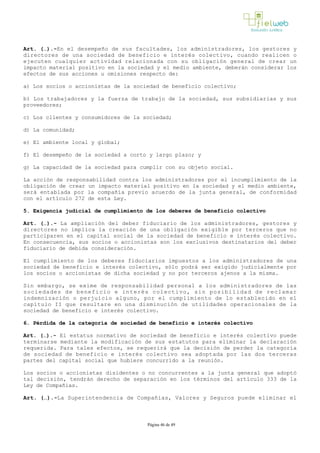 Art. (…).­En el desempeño de sus facultades, los administradores, los gestores y
directores de una sociedad de beneficio e interés colectivo, cuando realicen o
ejecuten cualquier actividad relacionada con su obligación general de crear un
impacto material positivo en la sociedad y el medio ambiente, deberán considerar los
efectos de sus acciones u omisiones respecto de:
a) Los socios o accionistas de la sociedad de beneficio colectivo;
b) Los trabajadores y la fuerza de trabajo de la sociedad, sus subsidiarias y sus
proveedores;
c) Los clientes y consumidores de la sociedad;
d) La comunidad;
e) El ambiente local y global;
f) El desempeño de la sociedad a corto y largo plazo; y 
g) La capacidad de la sociedad para cumplir con su objeto social.
La acción de responsabilidad contra los administradores por el incumplimiento de la
obligación de crear un impacto material positivo en la sociedad y el medio ambiente,
será entablada por la compañía previo acuerdo de la junta general, de conformidad
con el artículo 272 de esta Ley.
5. Exigencia judicial de cumplimiento de los deberes de beneficio colectivo
Art. (…).­ La ampliación del deber fiduciario de los administradores, gestores y
directores no implica la creación de una obligación exigible por terceros que no
participaren en el capital social de la sociedad de beneficio e interés colectivo.
En consecuencia, sus socios o accionistas son los exclusivos destinatarios del deber
fiduciario de debida consideración. 
El cumplimiento de los deberes fiduciarios impuestos a los administradores de una
sociedad de beneficio e interés colectivo, sólo podrá ser exigido judicialmente por
los socios o accionistas de dicha sociedad y no por terceros ajenos a la misma.
Sin embargo, se exime de responsabilidad personal a los administradores de las
sociedades de beneficio e interés colectivo, sin posibilidad de reclamar
indemnización o perjuicio alguno, por el cumplimiento de lo establecido en el
capítulo II que resultare en una disminución de utilidades operacionales de la
sociedad de beneficio e interés colectivo.
6. Pérdida de la categoría de sociedad de beneficio e interés colectivo 
Art. (…).­ El estatus normativo de sociedad de beneficio e interés colectivo puede
terminarse mediante la modificación de sus estatutos para eliminar la declaración
requerida. Para tales efectos, se requerirá que la decisión de perder la categoría
de sociedad de beneficio e interés colectivo sea adoptada por las dos terceras
partes del capital social que hubiere concurrido a la reunión. 
Los socios o accionistas disidentes o no concurrentes a la junta general que adoptó
tal decisión, tendrán derecho de separación en los términos del artículo 333 de la
Ley de Compañías.
Art. (…).­La Superintendencia de Compañías, Valores y Seguros puede eliminar el
Página 46 de 49
 