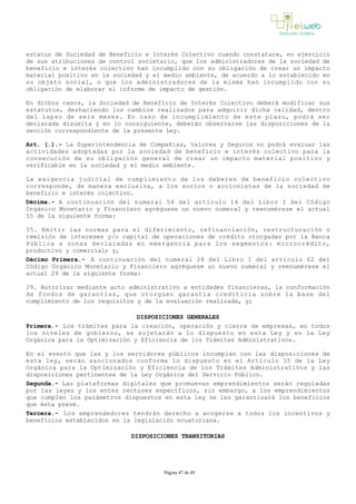 estatus de Sociedad de Beneficio e Interés Colectivo cuando constatare, en ejercicio
de sus atribuciones de control societario, que los administradores de la sociedad de
beneficio e interés colectivo han incumplido con su obligación de crear un impacto
material positivo en la sociedad y el medio ambiente, de acuerdo a lo establecido en
su objeto social, o que los administradores de la misma han incumplido con su
obligación de elaborar el informe de impacto de gestión.
En dichos casos, la Sociedad de Beneficio de Interés Colectivo deberá modificar sus
estatutos, deshaciendo los cambios realizados para adquirir dicha calidad, dentro
del lapso de seis meses. En caso de incumplimiento de este plazo, podrá ser
declarada disuelta y en lo consiguiente, deberán observarse las disposiciones de la
sección correspondiente de la presente Ley. 
Art. (…).­ La Superintendencia de Compañías, Valores y Seguros no podrá evaluar las
actividades adoptadas por la sociedad de beneficio e interés colectivo para la
consecución de su obligación general de crear un impacto material positivo y
verificable en la sociedad y el medio ambiente.
La exigencia judicial de cumplimiento de los deberes de beneficio colectivo
corresponde, de manera exclusiva, a los socios o accionistas de la sociedad de
beneficio e interés colectivo.
Décima.­ A continuación del numeral 54 del artículo 14 del Libro I del Código
Orgánico Monetario y Financiero agréguese un nuevo numeral y reenumérese el actual
55 de la siguiente forma:
55. Emitir las normas para el diferimiento, refinanciación, restructuración o
remisión de intereses y/o capital de operaciones de crédito otorgadas por la Banca
Pública a zonas declaradas en emergencia para los segmentos: microcrédito,
productivo y comercial; y,
Décimo Primera.­ A continuación del numeral 28 del Libro I del artículo 62 del
Código Orgánico Monetario y Financiero agréguese un nuevo numeral y reenumérese el
actual 29 de la siguiente forma:
29. Autorizar mediante acto administrativo a entidades financieras, la conformación
de fondos de garantías, que otorguen garantía crediticia sobre la base del
cumplimiento de los requisitos y de la evaluación realizada, y;
DISPOSICIONES GENERALES
Primera.- Los trámites para la creación, operación y cierre de empresas, en todos
los niveles de gobierno, se sujetarán a lo dispuesto en esta Ley y en la Ley
Orgánica para la Optimización y Eficiencia de los Trámites Administrativos.
En el evento que las y los servidores públicos incumplan con las disposiciones de
esta ley, serán sancionados conforme lo dispuesto en el Artículo 35 de la Ley
Orgánica para la Optimización y Eficiencia de los Trámites Administrativos y las
disposiciones pertinentes de la Ley Orgánica del Servicio Público.
Segunda.- Las plataformas digitales que promuevan emprendimientos serán reguladas
por las leyes y los entes rectores específicos, sin embargo, a los emprendimientos
que cumplen los parámetros dispuestos en esta ley se les garantizará los beneficios
que ésta prevé.
Tercera.- Los emprendedores tendrán derecho a acogerse a todos los incentivos y
beneficios establecidos en la legislación ecuatoriana.
DISPOSICIONES TRANSITORIAS
Página 47 de 49
 