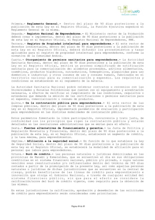 Primera.- Reglamento General.- Dentro del plazo de 90 días posteriores a la
publicación de esta Ley en el Registro Oficial, la Función Ejecutiva expedirá el
Reglamento General de la misma.
Segunda.- Registro Nacional de Emprendedores.- El Ministerio rector de la Producción
deberá crear e implementar, dentro del plazo de 90 días posteriores a la publicación
de esta Ley en el Registro Oficial, el Registro Nacional de Emprendedores, RNE.
Tercera.- Registro de Propiedad intelectual para emprendedores.- El ente rector de
derechos intelectuales, dentro del plazo de 90 días posteriores a la publicación de
esta Ley en el Registro Oficial, deberá difundir los procedimientos y tasas
aplicables para el registro de propiedad intelectual para emprendedores, conforme la
normativa de la Comunidad Andina.
Cuarta.- Otorgamiento de permisos sanitarios para emprendedores.- La Autoridad
Sanitaria Nacional, dentro del plazo de 90 días posteriores a la publicación de esta
Ley en el Registro Oficial, emitirá un proceso simplificado de notificación
sanitaria para la comercialización de: alimentos procesados, aditivos alimentarios,
cosméticos, productos higiénicos, nutracéuticos, homeopáticos, plaguicidas para uso
doméstico e industrial y otros insumos de uso y consumo humano, fabricados en el
territorio nacional para su comercialización y expendio. Los requisitos y
condiciones se establecerán en el reglamento de la materia.
La Autoridad Sanitaria Nacional podrá celebrar contratos o convenios con las
Universidades y Escuelas Politécnicas que cuenten con el equipamiento y acreditación
necesaria, a efectos de verificar el cumplimiento de las condiciones, requisitos o
estándares que demande la emisión de las certificaciones o permisos sanitarios para
el expendio, comercialización o consumo de productos.
Quinta.­ De la contratación pública para emprendedores.­ El ente rector de las
compras públicas, dentro del plazo de 90 días posteriores a la publicación de esta
Ley en el Registro Oficial, implementará parámetros de evaluación y participación
para emprendedores en las distintas modalidades de contratación pública. 
Estos parámetros fomentarán la libre participación, concurrencia y trato justo, de
conformidad con los principios que rigen la contratación pública y estarán
detallados en las resoluciones administrativas que se emitan para el efecto.
Sexta.- Fuentes alternativas de financiamiento y garantía.­ La Junta de Política y
Regulación Monetaria y Financiera, dentro del plazo de 90 días posteriores a la
publicación de esta Ley, en el Registro Oficial, establecerá un segmento de crédito,
y la tasa máxima, para emprendimientos.
Séptima.­ Afiliación a la seguridad social.­ En función de lo que establece la Ley
de Seguridad Social, dentro del plazo de 90 días posteriores a la publicación de
esta Ley en el Registro Oficial, se establecerá la modalidad de afiliación para el
personal que labore para emprendedores.
Octava.- Buró de crédito.­ Las personas naturales o jurídicas domiciliadas en las
provincias de Manabí y Esmeraldas, que se encuentren al día en sus obligaciones
crediticias en el sistema financiero nacional, público y/o privado, o cuyos valores
vencidos sean reestructurados y/o refinanciados dentro del término de 365 días
contados a partir de la promulgación de la presente Ley, así como aquellas personas
naturales o jurídicas de dichas jurisdicciones que se encuentren en la central de
riesgo, podrán beneficiarse de las líneas de crédito para emprendimiento e
innovación que otorga el Gobierno Nacional, a través de cualquier entidad del
sistema financiero público, sin que para el efecto se considere la
calificación/score del buró de crédito vigente, como requisito para la obtención de
las mismas.
En estas jurisdicciones la calificación, aprobación y desembolso de las solicitudes
de crédito para emprendimiento serán consideradas como prioritarias.
Página 48 de 49
 
