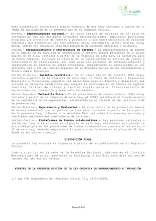 Esta disposición transitoria tendrá vigencia de dos años contados a partir de la
fecha de publicación de la presente Ley en el Registro Oficial.
Novena.- Emprendimiento cultural.- El ente rector de cultura en el país en
coordinación con los gobiernos autónomos descentralizados, impulsarán políticas,
programa y/o proyectos de fomento y promoción a los emprendimientos de carácter
cultural, que promoverán las tradiciones, usos, costumbres, artes, música, cine,
danza, teatro y/o cualquier otra manifestación de carácter artística o cultural.
Décima.­ Refinanciamiento y reestructura de cartera.- La Superintendencia de Bancos
en el ámbito de su facultad de supervisión y control deberá presentar en el plazo
máximo de 90 días, contados a partir de la vigencia de esta Ley, la normativa para
la Banca Pública, alineada al cálculo de la calificación de activos de riesgo y
constitución de provisiones, así como para los procesos de refinanciamiento y
reestructura de cartera de estas entidades, considerando lo establecido en los
artículos 620 y 621 del Código Orgánico de la Economía Social de los Conocimientos y
Creatividad e Innovación.
Décimo Primera.­ Garantía crediticia.­ En el plazo máximo de noventa (90) días,
contados a partir de la vigencia de esta Ley, la Junta de Política y Regulación
Monetaria y Financiera, expedirá los mecanismos para el fomento y desarrollo del
sistema de garantía crediticia que asegure la conformación de fondos de capital
semilla, capital de riesgo y capital ángel, para el financiamiento de
emprendimientos, innovación y desarrollo tecnológico.
Décimo Segunda.­ Ventanilla Única.­ En el plazo máximo de ciento ochenta (180) días,
contados a partir de la vigencia de esta Ley, el CONEI verificará el funcionamiento
de la ventanilla única empresarial, establecida en el literal e) del artículo 9 de
la presente Ley.
Décimo Tercera.- Seguimiento y Evaluación.­ El ente rector de la producción deberá
de manera semestral, por un periodo de tres años, contados a partir de la vigencia
de la presente Ley, informar a la Asamblea Nacional sobre los avances, acciones y
resultados derivados del cumplimiento de la misma.
Décimo Cuarta.­ Plataformas de fondos colaborativos.- Las personas naturales o
jurídicas que, a la entrada en vigencia de esta Ley, estuvieren ejerciendo la
actividad propia de las plataformas de fondos colaborativos prevista en el artículo
32 de esta Ley, deberán adaptarse a lo previsto en la misma en el plazo de 90 días
desde su entrada en vigencia.
DISPOSICIÓN FINAL
La presente Ley entrará en vigencia a partir de su publicación en el Registro
Oficial.
Dado y suscrito en la sede de la Asamblea Nacional, ubicada en el Distrito
Metropolitano de Quito, provincia de Pichincha, a los dieciocho días del mes de
febrero del año dos mil veinte.
FUENTES DE LA PRESENTE EDICIÓN DE LA LEY ORGÁNICA DE EMPRENDIMIENTO E INNOVACIÓN
1.- Ley s/n (Suplemento del Registro Oficial 151, 28-II-2020).
Página 49 de 49
 
