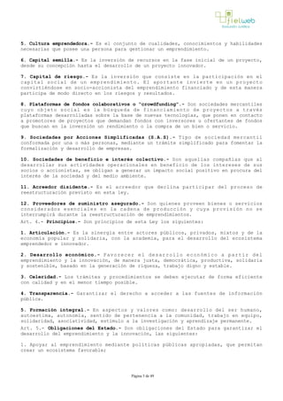 5. Cultura emprendedora.- Es el conjunto de cualidades, conocimientos y habilidades
necesarias que posee una persona para gestionar un emprendimiento.
6. Capital semilla.- Es la inversión de recursos en la fase inicial de un proyecto,
desde su concepción hasta el desarrollo de un proyecto innovador. 
7. Capital de riesgo.- Es la inversión que consiste en la participación en el
capital social de un emprendimiento. El aportante invierte en un proyecto
convirtiéndose en socio­accionista del emprendimiento financiado y de esta manera
participa de modo directo en los riesgos y resultados.
8. Plataformas de fondos colaborativos o “crowdfunding”.­ Son sociedades mercantiles
cuyo objeto social es la búsqueda de financiamiento de proyectos a través
plataformas desarrolladas sobre la base de nuevas tecnologías, que ponen en contacto
a promotores de proyectos que demandan fondos con inversores u ofertantes de fondos
que buscan en la inversión un rendimiento o la compra de un bien o servicio.
9. Sociedades por Acciones Simplificadas (S.A.S).- Tipo de sociedad mercantil
conformada por una o más personas, mediante un trámite simplificado para fomentar la
formalización y desarrollo de empresas.
10. Sociedades de beneficio e interés colectivo.­ Son aquellas compañías que al
desarrollar sus actividades operacionales en beneficio de los intereses de sus
socios o accionistas, se obligan a generar un impacto social positivo en procura del
interés de la sociedad y del medio ambiente.
11. Acreedor disidente.- Es el acreedor que declina participar del proceso de
reestructuración previsto en esta ley.
12. Proveedores de suministro asegurado.- Son quienes proveen bienes o servicios
considerados esenciales en la cadena de producción y cuya provisión no se
interrumpirá durante la reestructuración de emprendimientos.
Art. 4.- Principios.- Son principios de esta Ley los siguientes:
1. Articulación.­ Es la sinergia entre actores públicos, privados, mixtos y de la
economía popular y solidaria, con la academia, para el desarrollo del ecosistema
emprendedor e innovador.
2. Desarrollo económico.­ Favorecer el desarrollo económico a partir del
emprendimiento y la innovación, de manera justa, democrática, productiva, solidaria
y sostenible, basado en la generación de riqueza, trabajo digno y estable.
3. Celeridad.- Los trámites y procedimientos se deben ejecutar de forma eficiente
con calidad y en el menor tiempo posible.
4. Transparencia.- Garantizar el derecho a acceder a las fuentes de información
pública.
5. Formación integral.­ En aspectos y valores como: desarrollo del ser humano,
autoestima, autonomía, sentido de pertenencia a la comunidad, trabajo en equipo,
solidaridad, asociatividad, estímulo a la investigación y aprendizaje permanente.
Art. 5.- Obligaciones del Estado.- Son obligaciones del Estado para garantizar el
desarrollo del emprendimiento y la innovación, las siguientes:
1. Apoyar al emprendimiento mediante políticas públicas apropiadas, que permitan
crear un ecosistema favorable;
Página 5 de 49
 