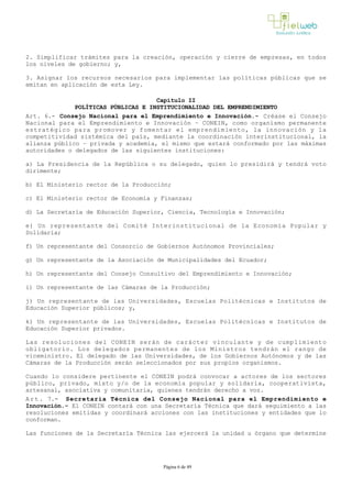 2. Simplificar trámites para la creación, operación y cierre de empresas, en todos
los niveles de gobierno; y,
3. Asignar los recursos necesarios para implementar las políticas públicas que se
emitan en aplicación de esta Ley.
Capítulo II
POLÍTICAS PÚBLICAS E INSTITUCIONALIDAD DEL EMPRENDIMIENTO
Art. 6.- Consejo Nacional para el Emprendimiento e Innovación.­ Créase el Consejo
Nacional para el Emprendimiento e Innovación – CONEIN, como organismo permanente
estratégico para promover y fomentar el emprendimiento, la innovación y la
competitividad sistémica del país, mediante la coordinación interinstitucional, la
alianza público – privada y academia, el mismo que estará conformado por las máximas
autoridades o delegados de las siguientes instituciones:
a) La Presidencia de la República o su delegado, quien lo presidirá y tendrá voto
dirimente;
b) El Ministerio rector de la Producción;
c) El Ministerio rector de Economía y Finanzas;
d) La Secretaría de Educación Superior, Ciencia, Tecnología e Innovación; 
e) Un representante del Comité Interinstitucional de la Economía Popular y
Solidaria;
f) Un representante del Consorcio de Gobiernos Autónomos Provinciales;
g) Un representante de la Asociación de Municipalidades del Ecuador; 
h) Un representante del Consejo Consultivo del Emprendimiento e Innovación;
i) Un representante de las Cámaras de la Producción;
j) Un representante de las Universidades, Escuelas Politécnicas e Institutos de
Educación Superior públicos; y,
k) Un representante de las Universidades, Escuelas Politécnicas e Institutos de
Educación Superior privados.
Las resoluciones del CONEIN serán de carácter vinculante y de cumplimiento
obligatorio. Los delegados permanentes de los Ministros tendrán el rango de
viceministro. El delegado de las Universidades, de los Gobiernos Autónomos y de las
Cámaras de la Producción serán seleccionados por sus propios organismos.
Cuando lo considere pertinente el CONEIN podrá convocar a actores de los sectores
público, privado, mixto y/o de la economía popular y solidaria, cooperativista,
artesanal, asociativa y comunitaria, quienes tendrán derecho a voz.
Art. 7.- Secretaría Técnica del Consejo Nacional para el Emprendimiento e
Innovación.­ El CONEIN contará con una Secretaría Técnica que dará seguimiento a las
resoluciones emitidas y coordinará acciones con las instituciones y entidades que lo
conforman.
Las funciones de la Secretaría Técnica las ejercerá la unidad u órgano que determine
Página 6 de 49
 
