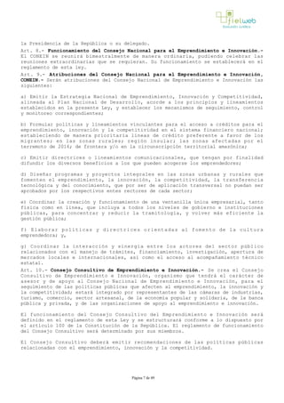 la Presidencia de la República o su delegado.
Art. 8.- Funcionamiento del Consejo Nacional para el Emprendimiento e Innovación.­
El CONEIN se reunirá bimestralmente de manera ordinaria, pudiendo celebrar las
reuniones extraordinarias que se requieran. Su funcionamiento se establecerá en el
reglamento de esta ley.
Art. 9.- Atribuciones del Consejo Nacional para el Emprendimiento e Innovación,
CONEIN.- Serán atribuciones del Consejo Nacional de Emprendimiento e Innovación las
siguientes:
a) Emitir la Estrategia Nacional de Emprendimiento, Innovación y Competitividad,
alineada al Plan Nacional de Desarrollo, acorde a los principios y lineamientos
establecidos en la presente Ley, y establecer los mecanismos de seguimiento, control
y monitoreo correspondientes;
b) Formular políticas y lineamientos vinculantes para el acceso a créditos para el
emprendimiento, innovación y la competitividad en el sistema financiero nacional;
estableciendo de manera prioritaria líneas de crédito preferente a favor de los
migrantes; en las zonas rurales; región insular; las zonas afectadas por el
terremoto de 2016; de frontera y/o en la circunscripción territorial amazónica;
c) Emitir directrices o lineamientos comunicacionales, que tengan por finalidad
difundir los diversos beneficios a los que pueden acogerse los emprendedores;
d) Diseñar programas y proyectos integrales en las zonas urbanas y rurales que
fomenten el emprendimiento, la innovación, la competitividad, la transferencia
tecnológica y del conocimiento, que por ser de aplicación transversal no puedan ser
aprobados por los respectivos entes rectores de cada sector;
e) Coordinar la creación y funcionamiento de una ventanilla única empresarial, tanto
física como en línea, que incluya a todos los niveles de gobierno e instituciones
públicas, para concentrar y reducir la tramitología, y volver más eficiente la
gestión pública;
f) Elaborar políticas y directrices orientadas al fomento de la cultura
emprendedora; y,
g) Coordinar la interacción y sinergia entre los actores del sector público
relacionados con el manejo de trámites, financiamiento, investigación, apertura de
mercados locales e internacionales, así como el acceso al acompañamiento técnico
estatal.
Art. 10.- Consejo Consultivo de Emprendimiento e Innovación.­ Se crea el Consejo
Consultivo de Emprendimiento e Innovación, organismo que tendrá el carácter de
asesor y de apoyo al Consejo Nacional de Emprendimiento e Innovación, para el
seguimiento de las políticas públicas que afecten al emprendimiento, la innovación y
la competitividad; estará integrado por representantes de las cámaras de industrias,
turismo, comercio, sector artesanal, de la economía popular y solidaria, de la banca
pública y privada, y de las organizaciones de apoyo al emprendimiento e innovación.
El funcionamiento del Consejo Consultivo del Emprendimiento e Innovación será
definido en el reglamento de esta Ley y se estructurará conforme a lo dispuesto por
el artículo 100 de la Constitución de la República. El reglamento de funcionamiento
del Consejo Consultivo será determinado por sus miembros.
El Consejo Consultivo deberá emitir recomendaciones de las políticas públicas
relacionadas con el emprendimiento, innovación y la competitividad.
Página 7 de 49
 