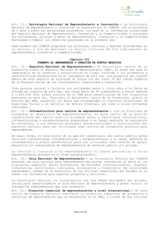 Art. 11.- Estrategia Nacional de Emprendimiento e Innovación.­ La Estrategia
Nacional de Emprendimiento e Innovación se elaborará por el CONEIN, con un horizonte
de 5 años y podrá ser actualizada anualmente, con base en la información actualizada
del Registro Nacional de Emprendimiento, Innovación y la Competitividad, y contendrá
las estrategias, acciones y metas de emprendimiento, innovación y la competitividad
destinadas a cumplir los objetivos planteados en la presente Ley.
Cada miembro del CONEIN propondrá las políticas, acciones y medidas consideradas en
su sector, a fin de mantener la mejora continua de los indicadores de
emprendimiento, innovación y competitividad.
Capítulo III
FOMENTO AL EMPRENDEDOR Y CREACIÓN DE NUEVOS NEGOCIOS
Art. 12.- Registro Nacional de Emprendimiento.- El Ministerio rector de la
Producción creará el Registro Nacional de Emprendimiento ­RNE­, el mismo que será el
responsable de su creación y actualización en línea, conforme a los parámetros y
características establecidos en el reglamento de esta Ley. Los proyectos que consten
dentro de este registro se sujetarán al Título III del Libro IV del Código Orgánico
de la Economía Social de los Conocimientos, Creatividad e Innovación. 
Toda persona natural o jurídica con antigüedad menor a cinco años a la fecha de
entrada en vigencia de esta Ley, que tenga menos de 49 trabajadores y ventas menores
a 1.000.000 USD, podrá constar en el RNE para beneficiarse de los incentivos
previstos en esta Ley. Para esto el Ministerio rector de la Producción, previa la
emisión del RNE, requerirá los datos que correspondan al Instituto Ecuatoriano de
Seguridad Social y al Servicio de Rentas Internas, así como a otras entidades
vinculadas.
Art. 13.- Infraestructura para centros de emprendimientos.- Con la finalidad de
acompañar el desarrollo de emprendimientos, el ente rector de la gestión
inmobiliaria del sector público brindará apoyo y facilitará instalaciones,
infraestructuras o establecimientos disponibles a su cargo, mediante la suscripción
de convenios, a los Gobiernos Autónomos Descentralizados e instituciones del
gobierno central, para ser utilizados como centros de incubación gratuita para
emprendedores.
De igual forma, el ente rector de la gestión inmobiliaria del sector público podrá
facilitar instalaciones, infraestructuras o establecimientos a su cargo, mediante el
arrendamiento a precio preferencial para ser utilizados como centros de apoyo,
desarrollo y/o aceleradoras de emprendimientos de carácter público y/o privado. 
La sanción o clausura a un emprendimiento no podrá perjudicar a otros
emprendimientos ubicados en el mismo establecimiento.
Art. 14.- Guía Nacional de Emprendimiento.­ La Secretaria Técnica del CONEIN
generará una guía nacional para emprendedores que provea información al menos en los
siguientes aspectos: macro económicos, de mercados internacionales, legales,
tributarios, sectoriales, laborales, societarios y financieros del ecosistema
emprendedor, además de un directorio de las oficinas comerciales del Ecuador en el
mundo, con información para exportar productos y servicios.
La Secretaría Técnica, en coordinación con las demás entidades del Estado,
actualizará semestralmente la Guía Nacional de Emprendimiento y podrá incluir la
información complementaria que crea necesaria.
Art. 15.- Promoción comercial de emprendimientos a nivel internacional.­ El ente
rector de Comercio Exterior realizará la promoción comercial de productos y
servicios de emprendedores que se encuentren en el RNE, a través de sus oficinas
Página 8 de 49
 