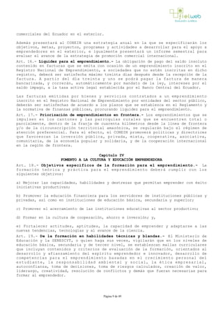 comerciales del Ecuador en el exterior.
Además presentará al CONEIN una estrategia anual en la que se especificarán los
objetivos, metas, proyectos, programas y actividades a desarrollar para el apoyo a
emprendedores en el exterior, e igualmente presentará un informe semestral para
evaluar el avance de la estrategia de promoción comercial internacional.
Art. 16.- Liquidez para el emprendimiento.- La obligación de pago del saldo insoluto
contenido en facturas que se emita con ocasión de un emprendimiento inscrito en el
Registro Nacional de Emprendimiento, a sociedades que no estén inscritas en dicho
registro, deberá ser satisfecha máximo treinta días después desde la recepción de la
factura. A partir del día treinta y uno se podrá pagar la factura de manera
bancarizada, y correrán, automáticamente por mandato de la ley, intereses por el
saldo impago, a la tasa activa legal establecida por el Banco Central del Ecuador.
Las facturas emitidas por bienes y servicios contratados a un emprendimiento
inscrito en el Registro Nacional de Emprendimiento por entidades del sector público,
deberán ser satisfechas de acuerdo a los plazos que se establezca en el Reglamento y
la normativa de finanzas públicas, procurando liquidez para el emprendimiento.
Art. 17.- Priorización de emprendimientos en frontera.­ Los emprendimientos que se
impulsen en los cantones y las parroquias rurales que se encuentren total o
parcialmente, dentro de la franja de cuarenta kilómetros desde la línea de frontera
y/o de la circunscripción territorial amazónica, se regularán bajo el régimen de
atención preferencial. Para el efecto, el CONEIN promoverá políticas y directrices
que favorezcan la inversión pública, privada, mixta, cooperativa, asociativa,
comunitaria, de la economía popular y solidaria, y de la cooperación internacional
en la región de frontera.
Capítulo IV
FOMENTO A LA CULTURA Y EDUCACIÓN EMPRENDEDORA
Art. 18.- Objetivos específicos de la formación para el emprendimiento.­ La
formación teórica y práctica para el emprendimiento deberá cumplir con los
siguientes objetivos:
a) Mejorar las capacidades, habilidades y destrezas que permitan emprender con éxito
iniciativas productivas;
b) Promover la educación financiera para los servidores de instituciones públicas y
privadas, así como en instituciones de educación básica, secundaria y superior;
c) Promover el acercamiento de las instituciones educativas al sector productivo;
d) Formar en la cultura de cooperación, ahorro e inversión; y,
e) Fortalecer actitudes, aptitudes, la capacidad de emprender y adaptarse a las
nuevas tendencias, tecnologías y al avance de la ciencia.
Art. 19.- De la formación en habilidades técnicas y blandas.­ El Ministerio de
Educación y la SENESCYT, o quien haga sus veces, vigilarán que en los niveles de
educación básica, secundaria y de tercer nivel, se establezcan mallas curriculares
que incluyan contenidos y criterios de evaluación de la formación, orientados al
desarrollo y afianzamiento del espíritu emprendedor e innovador, desarrollo de
competencias para el emprendimiento basadas en el crecimiento personal del
estudiante, la responsabilidad ambiental y social, la ética empresarial,
autoconfianza, toma de decisiones, toma de riesgos calculados, creación de valor,
liderazgo, creatividad, resolución de conflictos y demás que fueran necesarias para
formar al emprendedor.
Página 9 de 49
 