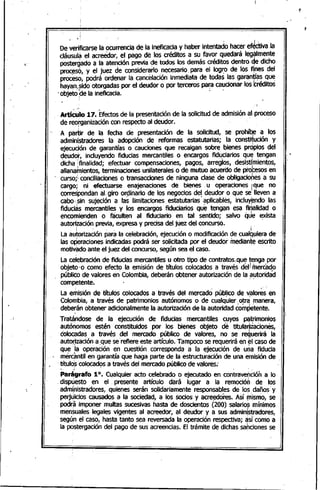 ¡'
~~~;~~~~~~~~~~~~~~~~~
,
"j!: ( '.'
De ~erificarse la ocurrencia de la ineficacia y haber intentado hacer ef~Ctivala
cláusula el acreector, el pago de los créditos a su favor quedará leg~lmente
postergado a la atención previa ~e todos tos demás créditos dentro qe dicho
proc~s6, y el juez de considerarlo necesario,para el logr,o de los f~es del
proceso, podrá ordenar la cancelación inmediata de todas las garantl~s qu~
hayan,sido otorgadas por el deudor o por terceros pa~acaucionar los tréditos•• f _ i
.objeto qela ineficacia.
,Artí~Jlo 17. 'Efectosde la presentación de la solicitud de admisión ~I¡proceso
de reorganización con respecto al deudor. '
A partir de la fecha de presentación de la solicitud, se proh~ a los
administradores la adopción de reformas estatutartas; la consti~ución y
ejecución de garantías o cauciones que recaigan sobre bienes prqpios del
deudor, incluyendo fiducias mercantiles o encargos fidl!ciarios que tengan
dicha ¡finalidad; efectuar compensaciones, pagos, arreglos, desisti1mientos,
allana~ientos, terminaciones unilaterales o de mutuo acuerdo de profesos en
, curso;: conciliaciones o transacciones de ninguna clase de obligaciones a su
cargo; ni .efectuarse· enajenaciones de bienes. u operaciones ¡que no
correspondan al giro or9inario de los negocios de! deudor o que se lleven a
cabo,,sin sujeción a las limitaciones estatutarias' aplicables, incluy~ndo las
fiducias mercantiles y los encargos fiduciarios que tengan esa finálidad o
encomienden o fciculten al fiduciario en tal. sentido; salvo qJe ~xista
autorización previa, expresa y precisa del juez del concurso..
¡ . '. ; I
La au~orizaciónpar~ la celebración, ejecución o modificación de cual~t.Iierade
las oPeraciones indicadas podrá ser solicitada por el deudor mediante escrito
motivado ante el juez del concurso, según sea el caso. "
La celebración de fiducias mercantiles u otro tipo de contratos.qu~ tenga por
objeto" o como efecto ·Ia emisión de títulos colocados a través del¡mercado
público de valores en' Colombia, deberán obtener autorización de la autoridadI
competente. ' , ,
La emisión de títulos colocados a través del mercado público de valores en. ~
Colombia, a través de patrimonios autónomos o de cualquier, o~a ;l1)anera,
debe~ánobtener adicionalmente la autorización de la autoridad competente.
Tratándose de la ejecución de fiducias mercantiles cuyos ~trimonios
autónomos estén constituidos por los bienes objeto de titular¡izaciones,
éolocadas a través del mercado público. de valores, no se requerirá la
autorización a ,que se'refiere este artículo. Tampoco se requerirá en ~I caso de
que 'la operación en cuestión corresponda a la ejecución de urila fiducia
mercimtil en garantía que haga parte de la estructuración de una emisión de
,títulqs coloead9sa través del mercado público de valores!
. ~ . ' .
Parágrafo 10. Cualquier acto celebrado o ejecutado en contravención a lo
dIspuesto en el' presente artículo dará lugar a la remoció~ de los
admi'nistradores, quienes serán solidariamente responsables de los daños y
pelj4icios .causados a la sociedad, a los socios y acre~ores. Así (nismo,-se
podrá imponer multas sucesivas hasta de doscientos (200) salarioS mínimos, I
mensuales legales vigentes al acreedor, al deudor y a sus admin~stradores,
según el caso, hasta tanto sea reversada la operación respectiva; ~s(comoa
la postergación del pago de sus acreencias. El trámite de dichas sapciones se
 
