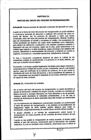 CAPITULO IV.
EFECTOS DEL INICIO DEL PROCESO DE REORGANIZACIÓN
Artículo20. Nuevos procesos de ejecución y procesos de ejecución en curso.
A partir de la fecha de inicio del proceso de reorganización no podrá admitirse
ni continuarse demanda de ejecución o cualquier otro proceso de cobro en
contra del deudor. Así, los procesos de ejecución o cobro que hayan
comenzado antes del inicio del proceso de reorganización, deberán remitirse
para ser incorporados al trámite y considerar el crédito y las excepciones de
mérito pendientes de decisión, las cuales serán tramitadas como objeciones,
para efectos de calificación y graduación y las medidas cautela res quedarán a
disposición del juez del concurso, según sea el caso, quien determinará si la
medida sigue vigente o si debe levantarse, según convenga a los objetivos del
proceso, atendiendo la recomendación del promotor y teniendo en cuenta su
urgencia, conveniencia y necesidad operacional, debidamente motivada.
El Juez o funcionario competente declarará de plano la nulidad de las
actuaciones surtidas en contravención a lo prescrito en el inciso anterior, por
auto que no tendrá recurso alguno.
El promotor o el deudor quedan legalmente facultados para alegar individual o
conjuntamente la nulidad del proceso al juez competente, para lo cual bastará
aportar copia del certificado de la cámara de comercio, en el que conste la
inscripción del aviso de inicio del proceso, o de la providencia de apertura. El
Juez o funcionario que incumpla lo dispuesto en los incisos anteriores incurrirá
en causal de mala conducta.
Artículo 21. Continuidad de contratos.
Por el hecho del inicio del proceso de reorganización no podrá decretarse al
deudor la terminación unilateral de ningún contrato, incluidos los contratos de
fiducia mercantil y encargos fiduciarios con fines diferentes a los de garantía.
Tampoco podrá decretarse la caducidad administrativa, a no ser que el
proceso de declaratoria de dicha caducidad haya sido iniciado con anterioridad
a esa fecha.
Los incumplimientos de obligaciones contractuales causadas con posterioridad
al inicio del proceso de reorganización, o las distintas al incumplimiento de
obligaciones objeto de dicho trámite, podrán alegarsepara exigir su
terminación, independientemente de cuando hayan ocurrido dichas causales.
El deudor admitido a un trámite de reorganización podrá buscar la
renegociación, de mutuo acuerdo, de los contratos de tracto sucesivo de que
fuera parte.
Cuando no sea posible la renegociación de mutuo acuerdo, el deudor podrá
solicitar al juez del concurso, autorización para la terminación del contrato
respectivo, la cual se tramitará como incidente, observando para el efecto el
 