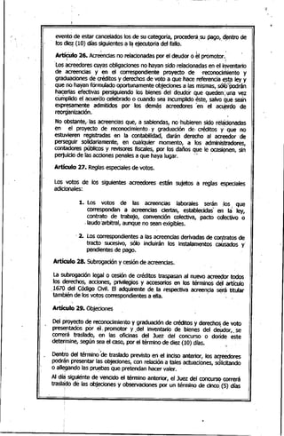 evento,de estar canceladas las de su categaría, procederá;su paga" d~ntra de
las di~ (10) días siguientes a I~ ejecutaria del falla.
• : .. :". , ~ i.
Artículo 26. Acreenciasno.relacianadaspor el deudar a el promatar... ;';': • 1
'Las aCreedarescuyas abligacianes no.hayan sido relacianadasen el inventaria
de aCreencias y en el carrespondiente pro.yecta de "recanocimienta y
gráduacianes de créditas y derechas de vata a que hace referencia esta ley y
qu~ no.hayan fórmulaqa aportunamente abjecianes a las mismas, sólb~'Podrán
hacerlas efectivas persiguiendo. las bienes del deudor que queden; yna vez
cumplida el acueraa celebrada a cuando.sea incumplida éste, salva ~ue sea'n
expresamente admitidas por las dem~s acreedares'en el acu~rda de. ,.
reorganizacian.
No.obstante,- las aCreenciasque, a sabiendas, no.-hubieren sido.rel~cianadas
en el prayecta de recanacimienta. y graduación dé, créditas y: que no.
estuvieren registradas ·en la cantabilidad, darán derecha al acreedar de
I
perseguir salidariamente, en cualquier mamento., a las administradares,
cantadares públicas y revisares fiscales,por las dañas q~e le ocasi~nen, sin
perjuiciO.de las accianes penales a que haya lugar... -
Artículo 27. Reglasespecialesde vatas.
Las vatas de las siguientes acreedares están sujetas a reglas ~speciales
adicionales:
1. las vatas. de las acreencias laborales serán :Ias_ que
carrespondan a acreencias ciertas, establecidas" en lá .ley,
cantrata de trabaja, canvención calectiva, pacta cdlectiva a
.laudo.:arbitral, aunque no.sean exigibles.
,2. Las carrespondientes a las acreencias derivadas de cal1itratasdeI
tracta sucesiva, sólo. incluirán las instalamentas causadas y'
pendientes de paga.
Artículo 28. Subragacióny cesión de acreencias.
La subrogación legal a cesión de créditas traspasan al nueva acreedar tadas-
las derechas, accianes, privilegias y accesorias en las términas d~1artículo.
1670 .del Código.Ciyil. El adquirente de la respectiva acreencia s~rá titular
-tamb~éndé lasva~ascarrespondientes a ella... ~ ""
Artículo 29. Objecianes
Del···prayec:tad~ recanocimienta y graduación de créditas y derecha~de vata
prese,ntadas par el ¡ promatar y ,del inventaria de bienes del deudar, ,se
carrerá traslada, en las aficinas del Juez del cancursa a da~de este
determine, según sea el casa, par el término.de diez (10) días. ':•
. .. . .
Dentro.del término"'de traslada prevista en el inciso anteriar, las acreedares
podrá,npresentar las abjecianes, can relación a tales actuacianes, sQlicitanda
a alle.gando.las pru~bas que pretendan hacer valer.
Al día siguiente de vencida el término. anteriar, el Juez del cancurso carrerá• : I
trasla;do.de las abj~ianes y abservacianes por un térmi~a de cincal(5) días
 