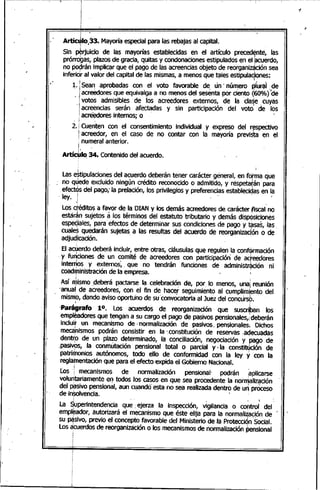 I .
~~~~~~~~~~~~~~~~,.~~
I
Artíaho¡33. Mayoríaespecial para las rebajas al capital.,
Sin~rjuicio de las mayorías establecidas en el artículo preced~nte, las
prórr~~s, plazosde gracia, quitas y condonac,iones~stipulados en~1 :a~~erdo,
no poqranimplicar que el pago de las acreenclasobjeto de reorgamz¡;tclonsea
inferidr al valor del capital de las mismas, a menos que ~Ies estipulaC;iones:
1. Sea~ aprobadas con el voto favorable de. 'un' nú~ero ~íurai .•de
acreedores que equivalga a no menos del sesenta pór cie~to Q60%) de
votos admisibles de los acreedores externos, de la clase cuyas. I .
acreencias serán afectadas y sin participación del voto, de los
acr~ores internos; o '
2. Cuenten con el consentimiento individual y expreso del r~spectivo
acreedor, en el caso de no contar con la mayoría previ~ta en el
, numeral anterior.i
Artíc~IO.34. Contenido del acuerdo.
Lase~tipulacionesdel acuerdo deberán tener carácter general, en forma que
no quede excluido ningún crédito reconocido o admitido, y réspetatán para
efectos del pago;'la prelación, los privilegios y preferencias estableciqasen la
- ley. 1 .. ' <
.•¡ ,
Los déditos a favor de la OIAN y los demás acreedores de carácter ¡fiscalno. 1 ~ '"
estarán sujetos a los términos del estatuto tributario y demás disp~siciones
espeqiales, para efectos de determinar sus condiciones de pago y ~sas, las,
c:ualesquedarán sujetas a las resultas del acuerdo de reorganizac,ón o de
adjudicación. '
El acuerdo deberá incluir, entre otras, cláusulas que regulen la conformación
'y fu~ciones de un comité de acreedores con participación de acreedores
inter~os y externos:., que no tendrán funciones de administr~ción ni
coadministración de la empresa.
j - - í
Asíll1'ismo ,deberá pactarse la, celebraciófl de, por. lo menos, una¡ reunión
'anuar de acreedores, con el fin de hacer seguimiento al cumpli"1i.ento del
mismo, dando aviso oportu'no de su'convocatoria al Juez del concursb.
j . ¡
'Parágrafo 10. Los acuerdos de reorganización' que suscri,ban los
empleadores que tengan a su cargo el pago de pasivos pensionales,¡deberán
incluit un mecanismo de, normalización de pasivos. pensionales~ Dichos
meca;nismos podrán consistir en la '.constitución de reservas .adecuadas
dent~o de un plazo determinado, la conciliación, negociación y pago de
.paSiVpS,la conmutación pensional total o parcial y. laconSti~ción de
patrimonios autónomos, todo ello de conformidad con la ley y con la
reglamentación que para el efecto expida el Gobierno Nacional.
Los i mecanismos de normalización pensional' pOdrán ~plicarse
volu~tariamente eq todos los casos en que sea procedente la norn1aliz~ción
del ~sivo pensional, aun c4andoesta no sea realizada dentro de un proceso
de in~lvencia.
La $uperintendencia que: ejerza la inspección, vigilancia o cO(ltrol del
empl~ador, autorizará el mecanismo que éste elija para la normalización de 'I . ¡ . o,v
su MSivo, previo el concepto favorable del Ministerio de la Protección Social., , I
Losacuerdos de reorganización o los mecanismosde normalización pensional
 