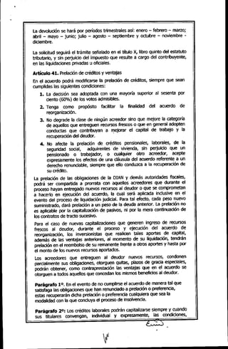 La devolución se hará por períodos trimestrales así: enero - febrero - marzo;
abril - mayo - junio; julio - agosto - septiembre y octubre - noviembre -
diciembre.
La solicitud seguirá el trámite señalado en el título X, libro quinto del estatuto
tributario, y sin perjuicio del impuesto que resulte a cargo del contribuyente,
en las liquidaciones privadas u oficiales.
Artículo 41. Prelaciónde créditos y ventajas
En el acuerdo podrá modificarse la prelación de créditos, siempre que sean
cumplidas las siguientes condiciones:
1. La decisión sea adoptada con una mayoría superior al sesenta por
ciento (60%) de los votos admisibles.
2. Tenga como propósito facilitar la finalidad del acuerdo de
reorganización.
3. No degrade la clase de ningún acreedor sino que mejore la categoría
de aquellos que entreguen recursos frescos o que en general adopten
conductas que contribuyan a mejorar el capital de trabajo y la
recuperación del deudor. "
4. No afecte la prelación de créditos pensionales, laborales, de la
seguridad social, adquirentes de vivienda, sin perjuicio que un
pensionado o trabajador, o cualquier otro acreedor, acepte
expresamente los efectos de una cláusula del acuerdo referente a un
derecho renunciable, siempre que ello conduzca a la recuperación de
su crédito.
La prelación de las obligaciones de la OIAN y demás autoridades fiscales,
podrá ser compartida a prorrata con aquellOSacreedores que durante el
proceso hayan entregado nuevos recursos al deudor o que se comprometan
a hacerlo en ejecución del acuerdo, la cual será aplicada inclusive en el
evento del proceso de liquidación judicial. Para tal efecto, cada peso nuevo
suministrado, dará prelación a un peso de la deuda anterior. La prelación no
es aplicable por la capitalización de pasivos, ni por la mera continuación de
los contratos de tracto sucesivo.
Para el caso de nuevas capitalizaciones que generen ingreso de recursos
frescos al deudor, durante el proceso y ejecución del acuerdo de
reorganización, los inversionistas que realicen tales aportes de capital,
además de las ventajas anteriores, al momento de su liquidación, tendrán
prelación en el reembolso de su remanente frente a otros aportes y hasta por
el monto de los nuevos recursos aportados.
Los acreedores que entreguen al deudor nuevos recursos, condonen
parcialmente sus obligaciones, otorguen quitas, plazos de gracia especiales,
podrán obtener, como contraprestación las ventajas que en el acuerdo se
otorguen a todos aquellos que concedan los mismos beneficios al deudor.
Parágrafo 10. Enel evento de no cumplirse el acuerdo de manera tal que
satisfaga las obligaciones que han renunciado a prelación o preferencia,
estas recuperarán dicha prelación o preferencia cualquiera que sea la
modalidad con la que concluya el proceso de insolvencia.
ParágrafO 20: Los créditos laborales podrán capitalizarse siempre y cuando
sus titulares convengan, individual y expresamente, las condiciones,
¡; -~)
 