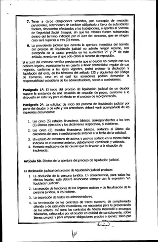 .
7. Tener a cargo obligaciones vencidas, por concepto de mesadas
pensionales, retenciones de carácter obligatorio a favor de autoridades
fiscales, descuentos efectuados a los trabajadores, o aportes al Sistema
de Seguridad Social Integral, sin que' las mismas fuesen subsanadas
dentro del término indicado por el Juez del concurso, que en ningún
caso será superior a tres (3) meses.
8. La providencia judicial que decreta la apertura inmediata del trámite
del proceso de liquidación judicial no admite ningún recurso, con
excepción de la causal prevista en los numerales 2° y ]0 de este
artículo, evento en el que sólo cabrá el recurso de reposición.
Si el juez del concurso verifica previamente que el deudor no cumple con sus
deberes legales, especialmente en cuanto a llevar contabilidad regular de sus
negocios, conforme a las leyes vigentes, podrá ordenar la disolución y
liquidación del ente, en los términos del artículo 225 y siguientes del Código
de Comercio, caso en el cual los acreedores podrán demandar la
responsabilidad subsidiaria de los administradores, socios o controlantes.
ParágrafO 10. El inicio del proceso de Uquidación judicial de un deudor
supone la existencia de una situación de cesación de pagos, conforme a lo
dispuesto en esta Ley para el efecto en el proceso de reorganización.
Parágrafo 20. La solicitud de inicio del proceso de liquidación judicial por
parte del deudor o de éste y sus acreedores deberá venir acompañada de los
siguientes documentos:
1. Los cinco (5) estados financieros básicos, correspondientes a los tres
(3) últimos ejercicios y los dictámenes respectivos, si existieren.
2. Los cinco (5) estados financieros básicos, cortados al último día
calendario del mes inmediatamente anterior a la fecha de la solicitud.
3. Un estado de inventario de activos y pasivos cortado en la misma fecha
indicada en el numeral anterior, debidamente certificado y valorado.
4. Memoria explicativa de las causas que lo llevaron a la situación de
insolvencia.
Artículo SO. Efectos de la apertura del proceso de liquidación judicial.
La declaración judicial del proceso de liquidación judicial produce:
1. La disolución de la persona jurídica. En consecuencia, para todos los
efectos legales, esta deberá anunciarse siempre con la expresión "en
liquidación judicial".
2. La cesación de funciones de los órganos sociales y de fiscalización de la
persona jurídica, si los hubiere.
3. La separación de todos los administradores.
4. La terminación de los contratos de tracto sucesivo, de cumplimiento
diferido o de ejecución instantánea, no necesarios para la preservación
de los activos, así como los contratos de fiducia mercantil o encargos
fiduciarios, celebrados por el deudor en calidad de constituyente, sobre
bienes propios y para amparar obligaciones propias o ajenas; salvo por
-
•
 