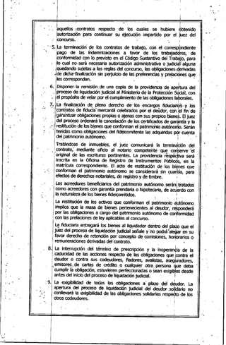 ,
•
"..
..
•
!
í
I
.. [aqUellOS;contratos respecto de. los cuales se hut;>iere <pbtenido
¡autorización para continuar su ejecución impartido por el juez del
concurso.•
<., 5. La terminaciór( de 'los contratos de trabajo, con el corresP9ndiente
• ¡pago de la~ fndemnizaciones, a ,favor. de I~~ trabaj~d9roes,·de
¡
conformidad con lo previsto en el Codigo Sustantivo del TrabaJO,para
,l lo cual no.sera necesaria autorización administrativa.o judiCi~llalguna
,<,¡quedandosujetas a las reglas del concurso¡ las o~ligado~esiderivadas
, •de' dicha}finalización sin perjuicio de las preferencias y pre!aci9nes qu~ ' .
les correspondan. ',.
6.. Disponer'la remisión,de una copia de la providenci~ de apehura del
" proceso ~e liquidación judicial al Ninistetio de la Protección Sc1Ciéil,con'
'. el propósito de velar por el cumplimiento de lás obligaciOneslaporales.
7~ILa finalización de pleno derecho de"los encargos fiduciarios,y los ,.
." "';(contratos de fidudé3"mercantil celebrados por el·deudor, con jel fin' de
~1;géÍrantiza'robligaciones propias o ajenas con sus propios bienes. Eljuez
.... " del proceso ordenará la cancelación de' los certificados de garántía yla
;~~-!jres~itución-de los.bi.e~esql,Jeconfo~ma~el patrimonio ~~tóno~o. Serán
.- . '1 tenidas como.obllgac/ones del fide/com/tente las.adqu/ndas pqr cuenta
I del,patrimonio autónomo... le ,_.
Tratándose deinmuebles, el juez comunicará la terminación del
contrato,; mediante oficio al notario competente' que, con'serve''el
.. original de· las escrituras pertinentes. La providenCia rés~iva será .
inscrita en la Oficina de Registro de Instrumentos Públicos, en la
ma~rícula correspondiente. El acto de restitución de los bi¿nes que
conformé)n el patrimonio autónomo se· considerará sin <:;:ua~tía,para
efectos de derechos notariales, de registro y de·timbre .
. . . I
Los acreedores beneficiarios del ·pattimonio ,autónomo.,serániJratados
como aCreedorescon garantía prendaria o hipotecaria, de acU)erdocon
la naturaleza de los bienes fideicomitidos.. i
'. '. 'f.
La restitución de los activos que, conforman el patrimonio autónomo,
implica que ,la masa de bienes pertenecientes :al deudor, reSpOnderá
por las obligé)cionesa cargo del patrimonio autónomo de co~formidad
con las prelaCionesde ley aplicables al concurso. I
La fiduciaria entregará los bienes al Iiquidador dentro del pla~o que el
juez del proceso de liquidación judicial Señaley 'no.pOdrátaleQareñ su
.favor derecho de retención por concepto de comisiones, honorarios o
remuneracioñes derivadas del contrato. ~
. 8. La interrupción del término de prescripción y la inoperan~ia de la
caducidad de las acciones respecto de las obligaciones que !contra el
deudor o contra sus codeudóres, fiadores, avalistas, aseguradores,
•4~misore~"de cartas de crédito. o cualquier otra. persona ~ue deba
cumplir la obligación, estuvieren perfecCionadaso sean exigibles desde
antes del inicio del proceso de liquidación judicial. /.
, .' 1
:9. La exigibilidad de todas las obligaciones a plazo del deudor. La•• I •
'apertura del proceso de. liquidación judicial .del deudor'.solidario no
conllevará la exigibilidad de las obligaciones solidarias res~o de los
otros codeudores... I
-.'.
 