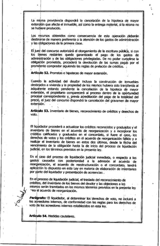-...
I &
I
La .mi~ma provic;le~cia dispondrá la cancelación de la hipOteca de mayor
extenSiónque afecte el inmueble, así como la entrega ma~erial,si la misma no
se hu~iere producido. -
Los r~ursos obtenidos, como consecuencia de e~ta oPeración ¡deberán
destin~rse de manera preferente a la atención de los gastos ae admiqistraciónI " .. ,
y las obligaciones de la primera clase.
. l' ,
EbuJ del concurso autorizará el otorgamiento de la escritura públida~si con
los bienes resta'ntes queda garantizado el' pago·· de los ga:stos de
ad~ini~~ración y ~e las obligaCi?neSprivileg~~das.De no poder cu~plirse la
obhga~lon prometida, procedera la devoluclon de las sumas, pag~s por el
promitentecompradorsiguiendo las reglas de prelación de créditos. i
• I , '
:Artíc¿lo 52. prorratas e hipotecas de mayor extensión.
I . , .
. I
Cuando la actividad. del deudor incluya la construcción de i~muebles
destiHadosa vivienda y la propiedad de los mismos hubiera sido transferida al
adquifente .estando pendien~e la cancelación de lal1ipoteca d~ mayor
exten$ión, el· propietario comparecerá al proceso dentro' de la op«!>rtunidad
procesal correspondien'te y, .previa acreditación del pago de la to~lidad del
precid, el juez del concurso'dispondrá la cancelación del gravamen ~e mayor. I ., ..
extenslon;'
I '. ,I 1
Artículo 53. Inventario de bienes, reconocimiento de créditos y de~echosde
voto.j . '_ .
I .
iI .
Elliq~idador prpcederá a actualizar los créditos reconocidosy graduados y el
inventario de bienes en el acuerdo de reorganización y a incorporar los
'créditos calificados y graduados en el concordato, si fuere el Caso,.los
derechos de votos y los créditos en el-acuerdo de reorganización f~lIido y a
realiz~r el inventario de bienes en estos dos últimos,' desde la fécha del
vencimiento de la oOligacíón hasta la de inicio del proceso de liquidación
judiCi~l, en los términos previstos ehla presente ley.
I • -
I
. '.. I
En el¡ caso del proceso de liquidación judicial inmediata, o respeqto a los
gastqs causados con posterioridad a la admisión al acu~rdode
reorg~nizaCión, el acuerdo de reestructuración o. el concordato~ tendrá
aplicación lo dispuesto en esta Ley en materia de elaboración de inventarios
por p~rte del Iiquidador y presentación de acreencias . 1
En el proceso de liquidaciónjudicial, el traslado del reconocimiento'd~'
créditos, del inventario de los bienes del deudor y las objeciones a lo~ '
mismbs serán tramitados en los mismos términos previstos en la presente ley
"9ra ~I acuerdo de reorganización. 1
pa.4rafo'· ElliqUí~or, al determinarlos'derechosde voro, flé i~Uirá a
los acreedo'resinternos, de conformidad con las reglas para los derechos de
voto ~e los'acreedores internos establecidos en esta ley. I
1
I
Artídulo 54. Medidascautelares.I •
I
i
i
¡
I
/u
 
