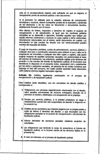 acta eh el correspondiente registro será suficiente sin que se req¡uiera el
otorga~iento previo de escritura púbíica u otro documento.
I I
Si el bromotor, ha utilizado para la votación sistemas de comunicación
simultánea o sucesiva, deberá acompañar prueba de la expresión y c~ntenido
de lasl decisiones y de los votos en documento o documentos ~scritos,
debidamente firmados por él mismo. ,
,Para Jfectos de timbre, impuestos y derechos de registro el acu~rdo de
reorgahiZación o de adjudicación, al igual que las escrituras ¡públicas
otorgadas en su desarrollo o ejecución, incluidas 'aquell~s' que tengan por
O~j~toireformas e~tatutarias o dacio.nesen p~go suje~sa dic~a sól~",!nidad,
dIrectamente relaCIonadascon el mIsmo, seran documentos Sin cuantía. Los
docÚmentos en' que consten ías deudas una vez reestructuradas' quedan
exentrls del impuesto de timbre ..
. ' ) I l
El pagb de impuestos prediales, cuotas de administración, servicios pbblicos y ,
'. cualqJier otra tasa ó contribución necesariospara'obtener,el paz ysa;lvo en'la
enaje~ación de 'inmuebles o cualquier otro bien sujeto a registro, sólo~podrá
eXigir~ respecto de aquellas acreencias causadasconposterioridadi al inicio
del pr&:eso de insolvencia. Lasanteriores, quedarán sujetas a los térnhinosdel '
. acuerdo o a las resultas del trámite de liquidación judicial. El funcio~ario que
desatiknda lo d,ispuestoen el presente i~CisO,respon~erá civil y pe~almente
por fot daños YI perjuicios causados, sin perjuicio de las multas sucesivasque
imPonlgael Juez del concurso, las>cuales podrán ascender hasta d~scientos
(200)./salariosmínimos legales mensualesvigentes. ,.
I ! "I
Artíc~lo '69., Créditos legalmente postergados en el pro~eso' de
reorg~njzación y de liquidación judicial. I
I
EstosIcréditos 'serán atendidos, una vez cancelados los demás cféditos y .•
corresponden a: .: ¡
I
, I
1. Obligaciones con personas especialmente relacionadas con el deudor,
salvó aquellas provenientes de ,reéúrsos entregados despu~s de la
admisión al tramite y destinados a la recuperación de la empresa.
, • ¡', ~i;.. J..
2. Deudas por' servicios públicos, si la entidad prestadora sel niega a
restablécerlos'cuandohan sido suspendidos sin atehder lo displuestoen, ' I
la presente ley. ' :
. 3.' Créditosde Ips acreedoresque intenten' Pagarsepor su propiatcuenta ~
, costa de bienes '0· derechos del deudor; o que incumplan con las
obligaciones pactadas en el acuerdo'de reorganización o del'ph>¿esode
¡'liqUidaCiÓnjudicial. '
4J Valores derivados de sanciones pactadas mediante acuerdos de,1
voluntades. I
5. Las obligaciones que teniendo la 'carga de presentarse al tramite de
liquidación judicial, no lo hicieren dentro de los términos fija~os en la
presente ley. '
6 El valor ~e intereses, en el proceso de.liquidación judicial.
 
