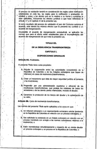 "
..
'1
I
,. , ; '¡'
El p~oc~so de validación tendrá en conside,ración las ;eglaS~Obr~ notirycación
e~tableFidas en,;esta ley, ,las reglas para la caHficación Y gradu~.9i9n de
'-1 créditos y. votos, y las demás que en lo relativ~ a su forma y. sustan"ciaJe ,
sean a'Plicables,: incluyendo los efectos jurídicos a que hace réferehCiá' el
I ". I
artículo 17 y el Capítulo IV de la presente Ley.
.Si comb r~sultado del proceso de validación el juez del c~ñcurso,autbriza el f"
acuerdb, este tendrá los mismos efectos que la presente' ley confie~e a un •
acuerd,6 de reor~anización., , "
Incumplido 'el:- acuerdo de reorganización extrajudicial, se,'aplicatán las
norma~ que para el efecto están establecidas para el incumplimie,hto del
acuerClode reorganización de que trata la presente Ley. I
,,- 1-
, ,
,,
,~
i
.'
, " TITULO 111.
DE LA INSOLVENCIA TRANSFRONTERIZA
CAPITULO l.
DISPOSICIONES GENERALES
0-,
,,.. ,
.~ .....
: .~
'",
Artículo,8S. Finalidades.
El I't T'm'l: t" , "tpresen e I .0 lene como propOSI o:,
~t .~
1. Re"gular: la cooperación· entre' las autoridades competent~s de la:~
República de Colombia y de los Estados extranjeros que hayan de -
intervenir en .casos de insolvencia transfronteriza; " I ,
!' ' ~". . ,
, I
2. Crear un: mecanismo que dote de mayor seguridad jurídica al ¡comercio
y las inversiones;
'3. Propender por una administración equitativa y eficiente;' de las
insolvencias transfronterizas, que proteja los intereses' de todos los~'
, ~ . !
acreedores y de las demas partes interesadas, incluido el deud,or; .
, I . ",
' ,,4. Garantizar, la. protección de los bienes del deudor y la optimd:ación de "
su valor. ' ... I . "''. ,
Artícu'lo 86. Casos de insolvencia transfronteriza.
l I :
" It•. ;', " : ..~ .
Las normas del presente Titulo seran aplicables a los casos en que: . ; .
• 1) Un tribunal extranjero o ~n representa~te extra~jero solicite ~sistentia'
en la RepúbliCa de Colombia en relación con un proceso extra~jero; o
, j - ,1;
2. Sea solicitada la asistencia en un Estado extranjero en relación con un ' ".
, ,.-," I ' !
proceso, tramitado con arreglo a las normas colombianas relélltivas a la '
insolvenba; o ':.3
.'
3. Estén tramitándose simultáneamente y respecto de un mismo deudor
I uo proceso extranjero y un proceso en la República de ColomlDia; o "
, I
I
I
. I '
,"
 