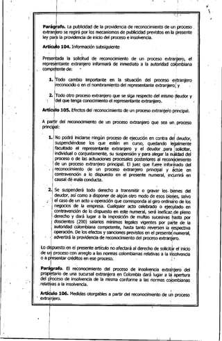 1
- .
I
Parágrafo. La publicidad de la providencia de reconocimiento de un,proceso,
extranjbro se regirá por los mecanismosde publicidad previstos en la presente
ley parb la providencia de inicio del proceso e insolvencia. I
Artícu~o104. Úlformación subsiguiente
~nLda la solicitud de reconocimientode un proceso extranjero, el
repres~ntante extranjero informará de inmediato a la autoridad colpmbiana
compe.tentede: "
:1.. Todo ca!1lbio importante en la situación del proceso' e>ftranjero
reconocido o en el nombramiento del representante e~ranjero;, Y .
2. Todo otro proceso extranjero que se siga respecto del mismo ?eudor y
del que tenga conocimiento el representante extranjero.
ArtíClllo 105. Efectosdel reconocimiento de un proceso extranjero principal.
A Palr del reconocimientode un procesoextranjero que sea unI proceso
principal: '
; .. I
.1. No podrá iniciarse ningún proceso de ejecución en.contra del deudor,
suspendiéndose los que estén en curso, quedando legalmente
facultado el representante extranjero y el deudor .para ¡solicitar,
individual o conjuntamente, su suspensión y para -alegar la nulidad del
proceso o de las actuaciones procesales posteriores al recon¿cimiento
de un proceso extranjero principal. El juez. que fuere· informado del
reconocimiento de un proceso extranjero principal y actúe en
I
contravención a lo dispuesto en el presente numeral, ,inqJrrirá en
causal dé mala conducta.
I
- 2. Se suspenderá todo derecho a transmitir o gravar los- bienes del
deudor, así como a disponer de algún otro modo de esos bieries, salvo, I
~ el caso de un acto u operación que corresponda al giro ordina¡riode los
negocios de la empresa. Cualquier acto celebrado o ejecutado. en. " • I
contravención de lo dispuesto en este numeral, será ineficazIde pleno
;derecho' y dará lugar a la imposición de multas sucesivas Ihasta por
doscientos (200) salarios mínimos legales vige~tes por I parte de la
autoridad colombiana competente, hasta tanto reversenla r¡espectiva
operaciÓn.De los efectos y sancionesprevistos en el presente
l
numeral,
' .. advertirá la providencia de reconocimiento del proceso extranjero.
i
Lo dispuesto.en el presente artículo ~o afectará al derecho de solicit~r el inicio
de u~ proceso:con arreglo a las normas colombianas relativas a la i~solvencia
o a presentar créditos en ese proceso. ' .i •
pa~rafo. El ~onocimiento del proceso de insolvenciaextral1jero·del
propiFtario de ¡una sucursal extranjera en Colombia dará lugar a I~ apertura
del p¡rocesode insolvencia de la misma conforme a las Qormasco¡ombianas
,relativas a la insolvencia.
ArtíJ"IO 106. Medidasotorgablesa partir del reconocimientode uh proceso.
extrahjero. i
I
 