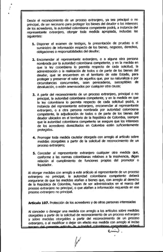 Desde el reconocimiento de un proceso extranjero, ya sea principal o no
principal, de ser necesario para proteger los bienes del deudor o los intereses
de los acreedores, la autoridad colombiana competente podrá, a instancia del
representante extranjero, otorgar toda medida apropiada, incluidas las
siguientes:
1. Disponer el examen de testigos, la presentación de pruebas o el
suministro de información respecto de los bienes, negocios, derechos,
obligaciones o responsabilidadesdel deudor; .
2. Encomendar al representante extranjero, o a alguna otra persona
nombrada por la autoridad colombiana competente, y en la medida en
que la ley colombiana lo permita respecto de cada solicitud, la
administración o la realización de todos o de parte de los bienes del
deudor, que se encuentren en el territorio de este Estado, para
proteger y preservar el valor de aquellos que, por su naturaleza o por
circunstancias concurrentes, sean perecederos, susceptibles de
devaluación, o estén amenazadospor cualquier otra causa;
3. A partir del reconocimiento de un proceso extranjero, principal o no
principal, la autoridad colombiana competente, y en la medida en que
la ley colombiana lo permita respecto de cada solicitud podrá, a
instancia del representante extranjero, encomendar al representante
extranjero, o a otra persona nombrada por autoridad colombiana
competente, la adjudicación de todos o de parte de los bienes del
deudor ubicados en el territorio de la República de Colombia, siempre
que la autoridad colombiana competente se asegure que los intereses
de los acreedores domiciliados en Colombia estén suficientemente
protegidos.
4. Prorrogar toda medida cautelar otorgada con arreglo al artículo sobre
medidas otorgables a partir de la solicitud de reconocimiento de un
proceso extranjero;
S. Conceder al representante extranjero cualquier otra medida que,
conforme a las normas colombianas relativas a la insolvencia, digan
relación al cumplimiento de funciones propias del promotor o
Iiquidador.
Al otorgar medidas con arreglo a este artículo al representante de un proceso
extranjero no principal, la autoridad colombiana competente deberá
asegurarse de que las medidas atañen a bienes que, con arreglo al derecho
de la República de Colombia, hayan de ser administrados en el marco del
proceso extranjero no principal, o que atañen a información requerida en ese
proceso extranjero no principal.
Artículo 107. Protecciónde los acreedoresy de otras personas interesadas
Al conceder o denegar una medida con arreglo a los artículos sobre medidas
otorgables a partir de la solicitud de reconocimiento de un proceso extranjero
y sobre medidas otorgables a partir del reconocimiento de un proceso
extranjero, o al modificar o dejar sin efecto esa medida con arreglo al inciso
-' .• 1""" .1 .• ' ., • ,
 
