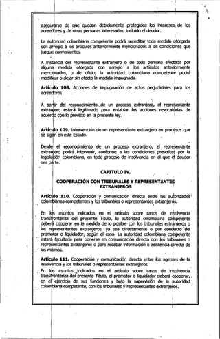 ,
1,'
- ~~-----~---- ~I
, asegulrse de que quedan debidamente protegidos los interesesI de los
,acreedbresy de otras personasinteresadas, incluido el deudor..
La aU~~dad colOmbianacompetente podrá supeditar toda medida Jtorgada
con arteglo a los artículos anteriormente mencionados a las condicio~nesque
juzgueiCOnvenientes. ' ~
A :..inst.ncia del representante extranjero o de toda persona afectada por
algunal medida' otorgada con arreglo a los artículos anteribrmente.
menciÓnados, ó de oficio, la autoridad colombiana competenté podrá
mOdifirr o dejar sin efecto la medida impugnada.. :
Artíc~lo 108. Acciones de impugnáción de actos perjudiciales para los
acreedores .
A paJir dé! reconocimiento'.de un proceso extranjer:;, el repreSenta~te
extranjero estará legitimado para entablar las acciones revocatérias de
acuerdo con lo previsto en la presente ley.. :
ArtíJIO 109. Intervendón de un representante extranjero en procésos que
..~esigán'en este Estado.' I
,
Desde el reconocimiento de un proceso extranjero, el representante
extranjero podrá. intervenir, conforme a las condiciones prescrita~ por la
,legiSlaFión~colombia,na, en todo. proceso de insolvencia en el qu~ ~I deudor
sea p~rte.
CAPITULO IV. ."
COOPERACIÓN CON TRIBUNALES Y REPRESENTANTES
' .... EXTRANJEROS I
I : I
Artículo 110.' Cooperación y comunicación directa entre las autoridades ~
colombianas competentes y los tribunales o representantes extranjerds.
" En 'Il'asuntos indicados en el artículo sobre casos de in~lvencia
, transftonteriza :del presente Título, la autoridad colombiana corpetente
deberá cooperar en la medida de lo pOSiblecon los tribunales extranjeros o
I ' I •
los representantes extranjeros, ya sea directamente o por .conducto del
promÓtor o liquidador, según el caso. La autoridad colombiana cOfpetente
, estará facultada pa'ra ponerse en comunicación directa con los triIJunales o
repreJentantes ;extranjeros o para recabar información O asistencia directa de
·1 I
.. los mismos.
~ ArtíC~IO 111. 'Cooperación y comunicación directa entre los a~en~esde la
insolvkncia y los tribunales o representantes extranjeros 1! I
, En IJs -asuntos .indicados en el artículo, sobre casos de in'solvencia.
trans!lr.on"teri~l:Je"i'presente T~Io, el pro~otor o IiqU,id:a?,Ordeberá,foop:rar, .
en el eJercIcIo de sus funCiones y baJo la supervlslon de la autOridad
~ colombiana competente, con los tribunale's y' representantes extranjetos..
• ' . ,,' !
 