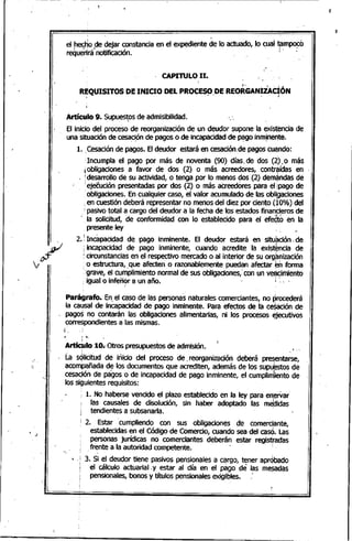 el hecho de dejar constancia en el expediente de lo actuado, lo cual tflm~ó
reQuérirá"notificación. l' •
. CAPITULO 11.
'.
: ~1• ,1 _ : ,i
R~QUISITOS DE INICIO DEL PROCES~,DE REORGAN~ZAC~ON
ArtículO 9. Supuestosde admisibilidad., .
El inicio del proceso de reorganización de un deudor supone la exist~ncia de
una situadón de cesaciónde pagos o de incapacidadde pago inm!ner'lte.• t - .,
1.. Cesaciónde pagos. El deudor estará en cesación,de pagoscu~ndo:
;Incumpla el pago por más de noventa (90) días.de dos (~). o más
iobligaciones, a favor de dos (2) o más acreedores, contr~ídas en
[desarrollo de su actividad, o tenga por lo menos dos (2) dem~ndas de
! ej~ución presentadas por dos (2) o más acreedores paraeljpago de
'obligaciones. En cualquier caso, el valor acumulado de las obli¡gaciones
:en cuestión deberá representar no menos del diez por cie'1to (10%) del
;pasivo total a cargo del deudor a la fecha de los estados finanti,eros de
".la solicitud, de conformidad con lo establecido para el efedto en la
.presente ley .
j , "
2.:. Incapacidad de pago inminente. El deudor estará en situación. de
; incapaCidad de pago inminente, cuando acredite la exist~ncia de
: circunstancias en el respectivo mercado o al interior de su orgrrización
. o estructura, que afecten o razonablemente puedan afectar en forma
:;grave, el cumplimiento normal de sus obligaciones,'con un veljlcimiento
: igualo inferior a un año. ¡ ',,,.
, f
Parágrafo. ~n,el caso de las personas naturales comerciantes, no procederá
la causal de incapacidad de pago inminente. Para efectos de la cesación de
pagos no contarán las obligaciones alimentarias, ni los procesos ~jecutivos
correspondientes a las mismas•
,',
.'
.'.
1 .<,
¡
Artíc~lo 10. Otros presupuestos de admisión. ',_
LasqliCitud de ini,cio del proceso de. reorganización deberá pre~entarse,
acompañada de los documentos que acrediten, además de los supu~stos de
cesación de pagos o de incapacidad de pago inminente, el cumplin1iento de
los siguientes requisitos:
i 1. No haberse vencido el plazo establecido en la ley para enjerVar'
las causales de disolución, sin haber adoptado las me,ttidas
tendientes a subsanarla.
: 2. Estar 'cumpliendo con sus obligaciones de comerciante,,
establecidas en el Código de Comercio, cuando sea del casó. Las
personas jurídicas no comerciantes deberán estar registradas
frente a la autoridad competente.. 1
, ,¡ 3. Si el deudor tiene, pasivos pensionales a cargo, tener aprobadO
el cálculo actuarial. y estar al día en el págo de las me$éldas
pensionales, bonos y títulos pensionalesexigibles.
 