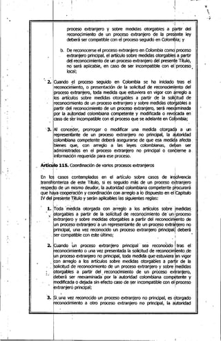 ~.
'1
proceso extranjero y sobre medidas otorgables a partir del
recon~~imiento d~ un pro~eso extranjer? ºe la pres~nte ley
debera ser compatible con el proceso seguido en Colombia; yI
I
;
b. De reconocerseel proceso extranjero en .colombia comoiproceso
extranjero principal, el artículo sobre medidas otorgables a partir
de! reconocimiento de un proceso extranjero dél presente Título,
no será aplicable, en caso de ser incompatible con ell proceso
local;
, 2. Cuando el proceso seguido en Colombia se ha iniciado tras elr ..
reconocimiento, o presentación de la solicitud de reconocimiento del
proceso extranjero, toda medida que estuviera en vigor con ~rreglo a
los artículos sobre medidas otorgables a partir de la solititud de
reconocimiento de un proceso extranjero y soºre medidas oto~gablesa
partir del reconocimiento de un proceso extranjero, será reexaminada
por la autoridad colombiana competente y modificada o revdcada en'
caso'de s~r incompatible con el proceso que se adelanté en colpmbia;
',3. Al 'conceder, prorrogar o modificar una medida otorgada a un
representante de un proceso extranjero no principal, la a:utoridad
colombiana competente deberá asegurarse de que esa medida afecta ..
bienes que, con arreglo a las leyes colombianas, deban ser
administrados en el proceso extranjero no principal o con~ierne a,
información requerida para ese proceso.
~ Ai1:íc~lo 11'5. Coordinaciónde varios procesosextranjeros
E~ lal 'casos contemplados en el artículo sobre casos de imlolvenda
.transf~onteriza de este Título, si es seguido más de un proceso e>ttranjero
resp~cro de un ~is.~o deudor~la ~~to¡-¡dadcolombi~n~.competente p~ocu:rará
que hayacooperaClon y coordlnaCloncon arreglo a lo dispuesto en el !Capltulo
IV del presel1teJítulo y serán aplicables las siguientes reglas: ..
1. T~da '~~dida otorgada con ;ar~e~lo'a los artícolos sobre' ¡medida~
, otorgables a partir de la solicitud de reconOcimiento de"un 'proceso~., ", .. I
extranjero y sobre medidas otorgables a partir dél reconocimiento de
un proceso'extranjero' a un representante de un proceso extrahjero no
principal,' una vez reconocido un proceso extranjero' principal) deberá
, ser compatible con este último; :
2. Cuando ~n proceso extranjero principal' seá reconcX:id~Itras el
reconocimiento o una vez presentada la solicitud de reconocimiento,de
un proceso extranjero no principal, toda medida que'estuviera ¡envigor
. con arreglo a los artículos sobre medidas otorgábles a partir de la
. solicit!Jd de reconocimiento de un proceso extranjero y sobre tnedidas
;;, otorga,bles a partir del..reconocimiento de un proceso e~ranjero,
debera ser reexaminada por la autoridad colombiana competente y
. modificad~ o dejada sin efecto caso de ~er incompatible con ellproceso
extranjero principal; .'
3. ,Si"u~a,vez reconocido un proceso extranjero no principal, es otorgado
reconocimiento a otro proceso extranjero no principal, la a~toridad
"'""-....:....--------L.........~_~ .....:....... ~Llm
 