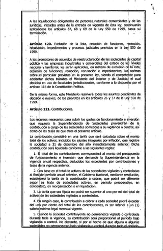.:-
I ! 1 .
, A las liquidaciones obligatorias de personas.naturales comerciant~s lY de las
-jurídi~rs, iniciaqas ~ntes de la entrada en ,vigencia de ésta ley, co~tinuarán.
'aplica~dose los artlculos 67, 68 Y 69 de la Ley 550 de 1999, ~asta su
terminación. ¡. I'~
· Artículo 120. Exclusión de la lista, cesación de funciones, remoción,
'.. recus~ciÓn,'impeqim~ntos y procesos judiciales previstos en la LeY¡550 de
1999.
A los promotores de acuerdos de reestructuración d~ las sociedadesdie.c~pital.
pÚbliOhy las er)1presasindustriales y comerciales del. estado de los niveles
naciodal y territbrial, les serán aplicables, en materiáde exclusión de la'lista,'
ce~éi~n de fuhciones, remc;>ción,recusación e' impedimentos, lasI normas
sobre lel particular previstas en la presente ley, siendo el competente para
, adelantar dichos trámites el Ministerio del Interior y de Justicia,I el cual
,decidi~áen uso ,de facultades jurisdiccionales, conforme a lo dispuesto por el
artículb 116 de la Constitución Política. I
· De la ~isma forma, este Mi~isterio resolverá todos los asunt~s pendientes de
decisiÓno nuevos, de los previstos en'los artículos 26 y 37 de la Ley 550 de
1999. : I
· Artículo121. Contribuciones. f .t;
~ lrsos ne<:esariosparacubrir los gastos,defuncionamiento'ei~~ión
que ~eqUierala Superintendenci~ ode Sociedades provendrán! de la
contril:)ucióna qrg9 de las ~iedades someti~as a su vig~~anciao control, así
como de las taS<;lsde que trata elopresente articulo." " '
La co~tribución ¡consistirá en una tarifa que será calculada sobre el];monto
total'd~ los actiyos, incluidos los ajustes 'integrales por inflación, que registre
la sociedad a 31 de diciembre del año inmediatamente anterior] Dicha,
,contri~ución será liqUidadaconforme a las siguientes reglas: :i
- I "
1. El total de' las contribuciones corresponderá al monto del,preswpuesto
de "fu~cionamiehto e inversión que demande la, Superintendenci~' en la
vigencia anual respectiva,"deducidos los excedentes por contribuciones y
tasas de la vigencia'anterior. ~
o, I '
2. Con base ep el total de activos de las sociedadesvigiladas y'contiroladas
al finalldel períoqo anual anterior, el Gobierno Nacional, mediante resplución,
establEkerá la tarifa de la contribución a cobrar, que podrá ser dñferente
,s~gún I se trate de sociedades activas, en período preoperatiyo, en
concordato, en reorganizadón o en liquidación. ,
3.J tarifa q4e sea fijada no podrá ser superior al uno por mil del total de
activoSde las sOCiedadesvigiladas o controladas. " ,
4'..Eh ningún caso, la co~tribución a cobrar a cada sodedad podrá exceder i
del' u
oo
"nb~oporciento del total de las contribuciones, ni ser inferior al. un (1)
salario mínimo legal mensual vigente.•~ _ t I
s.CI_ando la sociedad contribuyente no permanezca vigilada o corltrolada
durante toda la vigencia, su contribución será proporcional al período bajo
vigilan~ia o control. No obstante, si por el hecho de que alguna o ~Igunas
., n,.,.' h..,.; •••••••••••. ' I-••••,.¡•••.•••.I I , •
 