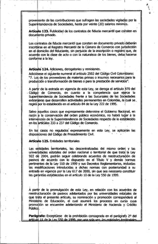 prov~~.iente de las,contribuciones que sufragan las sociedades vigiladas por la
Superinterídenci~ de Sociedades, hasta por veinte (20) salarios mínim?s.
~rtícJlo 123:Publicidad de los contratos de fiducia mercantil 'que cohsten en'
l .• I
documento privado. '
Los cohtratos d~' fiducia mercantil que consten en documen~ privadoldeberán
inscribirse'en el.!Registro Mercantil de la Cámara de Comercio con jur:~sdicción
en el domicilio delfiduciante, sinperjuicio de la-inscripción o registrd que, de
. acuerdo con la clase de acto o con la naturaleza de los bienes, deba! hacerse
conforh1e a la ley. I
I
Artíéulo 124. Adiciones, derogatorias y remisi9nes. : '
Adició~eseel siQuiente numeral al' a~ículo~502 d~1Códi~O CivilC?~orrlbiano: '
,"7. Los de, los proveedores de maten as pnmas o Insumos necesanos,!parala
prodUrOO o trcinsformadoo de bienes o para la prestación de serviciqs", ..
A partir de la e?trada en vigencia de esta'Ley, se deroga el artículo ~70 del
, Código' de Comercio, én cuanto a la, competencia que ejEtrce la
Superiptendencia ,de Sociedades frente a las Sucursales de las Sociedades.
ext~a~1eras que 'desa~rollen activi~adespermanentes en Colombia,. la jcual se ,.
reglra por lo 'establecido en el articulo 84 de la Ley 222 de 1995. ",
salvo ~qUeIlOScasos que expresamente determine el Gobierno Nacional, en
~az~n ~ I,~.conservación, del orde~ públiC~ económico, no habrá lu~ar a. la
IntervenclOn de la SupenntendenCla de SOCiedadesrespecto de lo esta¡blecldo
en los ~rtículos 233 á 237 del Código de Comercio. '
, I .. ' .'
En los casos no regulados' expresamente en esta, Ley, se aplicarán las
diSposiCiones del Código de Procedimiento Civil. I
AltícJIO 1·25. Entidades territoriales, .
las e¡tidades territoriales, las descentralizadas del mismo orden y las
uñiversidades e~tatales del orden nacional o territorial de que tratalla Ley
922 de 2004, podrán seguir celebrando acuerdos de reestructuraa:ión de'
pasivoS :de acuerdo con lo dispuesto en el Título .V y demás hormas
pertinentes de'l~ Ley 550 de 1999 y sus Decretos Reglamentarios, i~cluidas
las m<kJificaciónes introducidas a dichas normas con posteriorida6· a su
entrada en vigencia por la Ley 617 de 2000, sin que sea necesario cqnstituir
1,' ,
las garantlas est?blecidas en el articulo 10 de la Ley 550 de 1999. ,
A partir de la promulgación de esta Ley, ,en ~elación con los acu~rdos de
:reestrJcturación de :pasivos adelantados por las universidadesestaftales de
que trata el presente "artículo, su nominación y promoción correspohderá al
Minist~rio. de Educación, el cua,l asumirá los 'proces9s en curSo cuya
promotión se encuentre adelantando el Ministerio de Hacienda y i Crédito
Públicd.· ':
parágLfo: Ex~se de la prohibición consagrada en el parágia~ 20 del
l' . l..
,---.---
 
