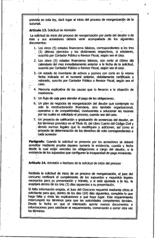 I •
. .
previsth en ,esta It:y, dará lugar al inicio del proceso de reorgan~ZaCi?~de la
sucursal. '
Artículo 13. SoliCitudde Admisión
La solicitud de inicio del proceso de reorganización por parte del deudor o de, " I
éste y sus acreedores deberá venir acompañada ,:de los si~uientes
documentos: - ,
1. :Los'~inco (5) estados financiero~ ~SiCOS,corres~ndient:sai .IO~tres
(3) ultimosejercicios y los dlctamenes respectivos, SI eXlstleren,
¡suscrito pOrContador Públicoo Revisor Fiscal, según sea el casp.
2. :Los cinco (5) estados financieros básicos, con corte al úl~imo 'día
.calendario del mes inmediatamente anterior a la fecha de la Solicitud,. I
,suscrito por Contador Públicoo RevisorFiscal,según sea el casp.
. 3." Un estado de inventario de activos y pasivos con corte en I~ misma
:fecha indicada en el numeral anterior, debidamente certi~~ado y
¡~Iorado, suscrito por Contador Público o Revisor Fiscal, seg~n sea el
¡caso.
4.. Memoria explicativa de las causas que lo llevaron a la situ~~ión de
insolvencia. "
5. "Un flujo de"caja para atender el pago de las obligaciones.
6. ; Un plan de negocios de reorganización del deudor que-contemple no
· solo la reestructuración financiera, sino también organlzacional,· ~ ••• 1
;.operativa o de competitividad, conducentes a solucionar .Ia~ razones
•por las cuales es solicitado el proceso, cuando sea del caso.
7. Un·proyecto.de calificación y graduación de acreencias del d~udor, en
: los términos previstos en el Título XL del Ubro Cuarto'del Códi,goCiv'l y
; demás normas legales que lo modifiquen y adiCionen, así:como el
¡ proyecto de determinación de los derechos de voto correspondientes a
cada acreedor
Parágrafo: Cuando la solicitud se presente por los acreedores s~' deberá'
acreditar mediante prueba siquiera sumaria la existencia, cuantía: y fecha
desde la cual están vencidas las obligaciones a cargo del deut1:lór,o la
existe,nciade los supuestos que configuran la 'incapacidadde'pagó'in~inente.
Artículo 14. Admisión o Rechazode la solicitud de inido del~procesd., .." .
Recibida la solicitud de inicio de un proceso de reorganización, eljuez dél
concurso verificará el cumplimiento de los supuestos ,y requisit~s -legales
neceSar~ospara)~u presentació~ y .trá~ite, y si está aju~d~ a Ila ley, la
acep~ra dentro de los tres (3) dlas siguientes a su presentaclon.
: . 1,
Si falta información exigida, el Juez del Concurso requerirá mediante,oficio al
solicitante para que, dentro de los diez (10) días siguientes, complete lo que1 I
haga; falta o rinda las explicaciones a que haya lugar. Este req~~rimiento .
interrumpirá los términos para que las autoridades competentes' decidan.
Desd~ la fecha en que el interesado aporte nuevos documentos e
informaciones para satisfacer el requerimiento, comenzarán a.corretotra vez
los términos. '
 