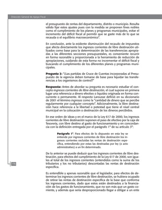 Dirección General de Apoyo Fiscal
170
el presupuesto de rentas del departamento, distrito o municipio. Resulta
válido fijar estos ajustes pues con la medida se proponen fines nobles
como el cumplimiento de los planes y programas municipales, evitar el
incremento del déficit fiscal al permitir que se gaste más de lo que se
recauda o el equilibrio macroeconómico”.
En conclusión, ante la evidente disminución del recaudo de impuestos
que afecta directamente los ingresos corrientes de libre destinación uti-
lizados como base para la determinación de las transferencias apropia-
das a las diferentes secciones presupuestales, es conveniente recurrir
en forma razonable y proporcionada a la herramienta de reducción de
apropiaciones, cuidando de esta forma no incrementar el déficit fiscal y
buscando el cumplimiento de los diferentes planes y programas muni-
cipales.
Pregunta 2: “¿Las partidas de Cruce de Cuentas incorporadas al Presu-
puesto de la vigencia deben tomarse de base para liquidar las transfe-
rencias a los organismos de control?”
Respuesta: Antes de abordar su pregunta es necesario estudiar el con-
cepto ingresos corrientes de libre destinación, el cual supone en primera
lugar una referencia a dinero efectivo o liquidez originada en forma con-
currente o permanente. Al respecto Larousse definió en su diccionario
de 2001 el término ingresos como la “cantidad de dinero que se percibe
regularmente por cualquier concepto”. Adicionalmente, la libre destina-
ción hace referencia a la libertad o potestad que tiene el nivel central
municipal en la colocación o destinación de los dineros percibidos.
En ese orden de ideas y en el marco de la Ley 617 de 2000, los ingresos
corrientes de libre destinación suponen el paso de efectivo por la caja de
Tesorería, con libre destino al gasto de funcionamiento y en concordan-
cia con la definición entregada por el parágrafo 1° de su artículo 3°:
Parágrafo 1°. Para efectos de lo dispuesto en esta ley se
entiende por ingresos corrientes de libre destinación los in-
gresos corrientes excluidas las rentas de destinación espe-
cífica, entendiendo por estas las destinadas por ley (o acto
administrativo) a un fin determinado.
De lo anterior se puede deducir que los ingresos corrientes de libre des-
tinación, para efectos del cumplimiento de la Ley 617 de 2000, son igua-
les al total de los ingresos corrientes (entendidos como la suma de los
tributarios y los no tributarios) descontadas las rentas de destinación
específica.
Es entendible y apenas razonable que el legislador, para efectos de de-
terminar los ingresos corrientes de libre destinación, se hubiera ocupado
de retirar las rentas de destinación específica de la base que conforma
los ingresos corrientes, dado que estos están destinados a la financia-
ción de los gastos de funcionamiento, que no son más que un gasto co-
rriente, y además que sería desproporcionado llegar a obligar a un ente
102637-Nuevo.indd 170 25/09/2008 09:43:23 a.m.
 