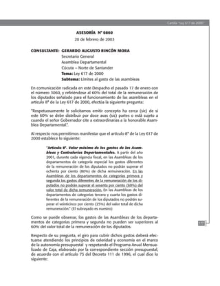 Cartilla “Ley 617 de 2000”
177
ASESORÍA N° 0860
20 de febrero de 2003
CONSULTANTE:	 GERARDO AUGUSTO RINCÓN MORA
	 Secretario General
	 Asamblea Departamental
	 Cúcuta – Norte de Santander
	 Tema: Ley 617 de 2000
	 Subtema: Límites al gasto de las asambleas
En comunicación radicada en este Despacho el pasado 17 de enero con
el número 3060, y refiriéndose al 60% del total de la remuneración de
los diputados señalado para el funcionamiento de las asambleas en el
artículo 8° de la Ley 617 de 2000, efectúa la siguiente pregunta:
“Respetuosamente le solicitamos emitir concepto ha cerca (sic) de si
este 60% se debe distribuir por doce avas (sic) partes o está sujeto a
cuando el señor Gobernador cite a extraordinarias a la honorable Asam-
blea Departamental.”.
Al respecto nos permitimos manifestar que el artículo 8° de la Ley 617 de
2000 establece lo siguiente:
“Artículo 8°. Valor máximo de los gastos de las Asam-
bleas y Contralorías Departamentales. A partir del año
2001, durante cada vigencia fiscal, en las Asambleas de los
departamentos de categoría especial los gastos diferentes
de la remuneración de los diputados no podrán superar el
ochenta por ciento (80%) de dicha remuneración. En las
Asambleas de los departamentos de categorías primera y
segunda los gastos diferentes de la remuneración de los di-
putados no podrán superar el sesenta por ciento (60%) del
valor total de dicha remuneración. En las Asambleas de los
departamentos de categorías tercera y cuarta los gastos di-
ferentes de la remuneración de los diputados no podrán su-
perar el veinticinco por ciento (25%) del valor total de dicha
remuneración.” (El subrayado es nuestro)
Como se puede observar, los gastos de las Asambleas de los departa-
mentos de categorías primera y segunda no pueden ser superiores al
60% del valor total de la remuneración de los diputados.
Respecto de su pregunta, el giro para cubrir dichos gastos deberá efec-
tuarse atendiendo los principios de celeridad y economía en el marco
de la autonomía presupuestal y respetando el Programa Anual Mensua-
lizado de Caja, elaborado por la correspondiente sección presupuestal,
de acuerdo con el artículo 73 del Decreto 111 de 1996, el cual dice lo
siguiente:
102637-Nuevo.indd 177 25/09/2008 09:43:24 a.m.
 