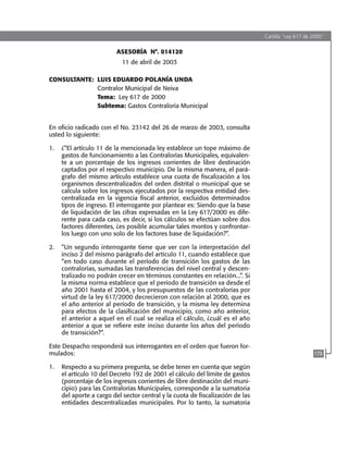 Cartilla “Ley 617 de 2000”
179
ASESORÍA N°. 014120
11 de abril de 2003
CONSULTANTE:	 LUIS EDUARDO POLANÍA UNDA
	 Contralor Municipal de Neiva
	 Tema: Ley 617 de 2000 	
	 Subtema: Gastos Contraloría Municipal
En oficio radicado con el No. 23142 del 26 de marzo de 2003, consulta
usted lo siguiente:
1.	 ¿”El artículo 11 de la mencionada ley establece un tope máximo de
gastos de funcionamiento a las Contralorías Municipales, equivalen-
te a un porcentaje de los ingresos corrientes de libre destinación
captados por el respectivo municipio. De la misma manera, el pará-
grafo del mismo artículo establece una cuota de fiscalización a los
organismos descentralizados del orden distrital o municipal que se
calcula sobre los ingresos ejecutados por la respectiva entidad des-
centralizada en la vigencia fiscal anterior, excluidos determinados
tipos de ingreso. El interrogante por plantear es: Siendo que la base
de liquidación de las cifras expresadas en la Ley 617/2000 es dife-
rente para cada caso, es decir, si los cálculos se efectúan sobre dos
factores diferentes, ¿es posible acumular tales montos y confrontar-
los luego con uno solo de los factores base de liquidación?”.
2.	 ”Un segundo interrogante tiene que ver con la interpretación del
inciso 2 del mismo parágrafo del artículo 11, cuando establece que
“en todo caso durante el período de transición los gastos de las
contralorías, sumadas las transferencias del nivel central y descen-
tralizado no podrán crecer en términos constantes en relación...”. si
la misma norma establece que el período de transición va desde el
año 2001 hasta el 2004, y los presupuestos de las contralorías por
virtud de la ley 617/2000 decrecieron con relación al 2000, que es
el año anterior al período de transición, y la misma ley determina
para efectos de la clasificación del municipio, como año anterior,
el anterior a aquel en el cual se realiza el cálculo, ¿cuál es el año
anterior a que se refiere este inciso durante los años del período
de transición?”.
Este Despacho responderá sus interrogantes en el orden que fueron for-
mulados:
1.	 Respecto a su primera pregunta, se debe tener en cuenta que según
el artículo 10 del Decreto 192 de 2001 el cálculo del límite de gastos
(porcentaje de los ingresos corrientes de libre destinación del muni-
cipio) para las Contralorías Municipales, corresponde a la sumatoria
del aporte a cargo del sector central y la cuota de fiscalización de las
entidades descentralizadas municipales. Por lo tanto, la sumatoria
102637-Nuevo.indd 179 25/09/2008 09:43:24 a.m.
 