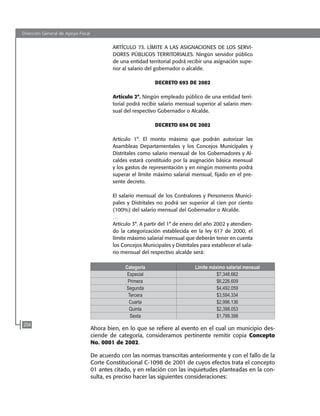 Dirección General de Apoyo Fiscal
204
ARTÍCULO 73. LÍMITE A LAS ASIGNACIONES DE LOS SERVI-
DORES PÚBLICOS TERRITORIALES. Ningún servidor público
de una entidad territorial podrá recibir una asignación supe-
rior al salario del gobernador o alcalde.
DECRETO 693 DE 2002
Artículo 2°. Ningún empleado público de una entidad terri-
torial podrá recibir salario mensual superior al salario men-
sual del respectivo Gobernador o Alcalde.
DECRETO 694 DE 2002
Artículo 1°. El monto máximo que podrán autorizar las
Asambleas Departamentales y los Concejos Municipales y
Distritales como salario mensual de los Gobernadores y Al-
caldes estará constituido por la asignación básica mensual
y los gastos de representación y en ningún momento podrá
superar el límite máximo salarial mensual, fijado en el pre-
sente decreto.
El salario mensual de los Contralores y Personeros Munici-
pales y Distritales no podrá ser superior al cien por ciento
(100%) del salario mensual del Gobernador o Alcalde.
…
Artículo 3°. A partir del 1° de enero del año 2002 y atendien-
do la categorización establecida en la ley 617 de 2000, el
límite máximo salarial mensual que deberán tener en cuenta
los Concejos Municipales y Distritales para establecer el sala-
rio mensual del respectivo alcalde será:
Categoría Limite máximo salarial mensual
Especial $7,348.662
Primera $6,226.609
Segunda $4,492.059
Tercera $3,594.334
Cuarta $2,996.136
Quinta $2,398.053
Sexta $1,799.398
Ahora bien, en lo que se refiere al evento en el cual un municipio des-
ciende de categoría, consideramos pertinente remitir copia Concepto
No. 0001 de 2002.
De acuerdo con las normas transcritas anteriormente y con el fallo de la
Corte Constitucional C-1098 de 2001 de cuyos efectos trata el concepto
01 antes citado, y en relación con las inquietudes planteadas en la con-
sulta, es preciso hacer las siguientes consideraciones:
102637-Nuevo.indd 204 25/09/2008 09:43:26 a.m.
 