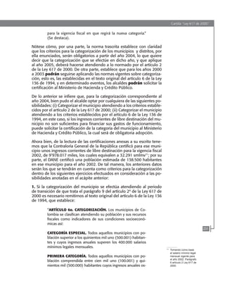 Cartilla “Ley 617 de 2000”
231
para la vigencia fiscal en que regirá la nueva categoría.”
(Se destaca).
Nótese cómo, por una parte, la norma trascrita establece con claridad
que los criterios para la categorización de los municipios y distritos, por
ella enunciados, serán obligatorios a partir del año 2004, lo que quiere
decir que la categorización que se efectúe en dicho año, y que aplique
al año 2005, deberá hacerse atendiendo a lo normado por el artículo 2
de la Ley 617 de 2000. De otra parte, establece que para los años 2000
a 2003 podrán seguirse aplicando las normas vigentes sobre categoriza-
ción, esto es, las establecidas en el texto original del artículo 6 de la Ley
136 de 1994, y en determinado eventos, los alcaldes podrán solicitar la
certificación al Ministerio de Hacienda y Crédito Público.
De lo anterior se infiere que, para la categorización correspondiente al
año 2004, bien pudo el alcalde optar por cualquiera de las siguientes po-
sibilidades: (i) Categorizar el municipio atendiendo a los criterios estable-
cidos por el artículo 2 de la Ley 617 de 2000; (ii) Categorizar el municipio
atendiendo a los criterios establecidos por el artículo 6 de la Ley 136 de
1994, en este caso, si los ingresos corrientes de libre destinación del mu-
nicipio no son suficientes para financiar sus gastos de funcionamiento,
puede solicitar la certificación de la categoría del municipio al Ministerio
de Hacienda y Crédito Público, la cual será de obligatoria adopción.
Ahora bien, de la lectura de las certificaciones anexas a su escrito tene-
mos que la Contraloría General de la República certificó para ese muni-
cipio unos ingresos corrientes de libre destinación para la vigencia fiscal
2002, de 9’978.017 miles, los cuales equivalen a 32.291 smlmv71
; por su
parte, el DANE certificó una población estimada de 138.500 habitantes
en ese municipio para el año 2002. De tal manera, los anteriores datos
serán los que se tendrán en cuenta como criterios para la categorización
dentro de los siguientes ejercicios efectuados en consideración a las po-
sibilidades anotadas en el acápite anterior:
1. Si la categorización del municipio se efectúa atendiendo al periodo
de transición de que trata el parágrafo 9 del artículo 2º de la Ley 617 de
2000 es necesario remitirnos al texto original del artículo 6 de la Ley 136
de 1994, que establece:
“ARTÍCULO 6o. CATEGORIZACIÓN. Los municipios de Co-
lombia se clasifican atendiendo su población y sus recursos
fiscales como indicadores de sus condiciones socioeconó-
micas así:
CATEGORÍA ESPECIAL. Todos aquellos municipios con po-
blación superior a los quinientos mil uno (500.001) habitan-
tes y cuyos ingresos anuales superen los 400.000 salarios
mínimos legales mensuales.
PRIMERA CATEGORÍA. Todos aquellos municipios con po-
blación comprendida entre cien mil uno (100.001) y qui-
nientos mil (500.000) habitantes cuyos ingresos anuales os-
71	
Tomando como base
el salario mínimo legal
mensual vigente para
el año 2002. Parágrafo
6 artículo 2 Ley 617 de
2000.
102637-Nuevo.indd 231 25/09/2008 09:43:29 a.m.
 