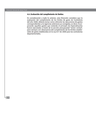 Dirección General de Apoyo Fiscal
270
4.4. Evaluación del cumplimiento de límites
En consideración a todo lo anterior, esta Dirección considera que la
evaluación del cumplimiento de los límites de gasto de contraloría
del año 2008, debería tomar como referente las ejecuciones de gastos
correspondientes a la vigencias anteriores ya corregidas, es decir, incor-
porando aquellos gastos que violando el principio de especialización
fueron ejecutadas a través de la sección presupuestal “sector central”,
pero siempre con observancia del cumplimiento de los límites estable-
cidos de gasto establecidos en la Ley 617 de 2000 para las contralorías
departamentales.
102637-Nuevo.indd 270 25/09/2008 09:43:32 a.m.
 