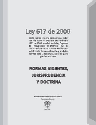 Ministerio de Hacienda y Crédito Público
República de Colombia
NORMAS VIGENTES,
JURISPRUDENCIA
Y DOCTRINA
Ley 617 de 2000
por la cual se reforma parcialmente la ley
136 de 1994, el decreto extraordinario
1222 de 1986, se adiciona la ley orgánica
de presupuesto, el decreto 1421 de
1993, se dictan otras normas tendientes a
fortalecer la descentralización y se dictan
normas para la racionalización del gasto
público nacional.
102637-Nuevo.indd 1 25/09/2008 09:43:06 a.m.
 