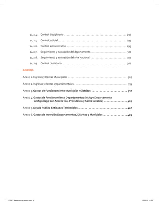 14.2.4.	 Control disciplinario . . . . . . . . . . . . . . . . . . . . . . . . . . . . . . . . . . . . . . . . . . . . . . . . . . 299
14.2.5.	 Control judicial . . . . . . . . . . . . . . . . . . . . . . . . . . . . . . . . . . . . . . . . . . . . . . . . . . . . . . 299
14.2.6.	 Control administrativo  . . . . . . . . . . . . . . . . . . . . . . . . . . . . . . . . . . . . . . . . . . . . . . . 299
14.2.7.	 Seguimiento y evaluación del departamento  . . . . . . . . . . . . . . . . . . . . . . . . . . . . 301
14.2.8.	 Seguimiento y evaluación del nivel nacional . . . . . . . . . . . . . . . . . . . . . . . . . . . . . 302
14.2.9.	 Control ciudadano . . . . . . . . . . . . . . . . . . . . . . . . . . . . . . . . . . . . . . . . . . . . . . . . . . . 302
ANEXOS
Anexo 1. Ingresos y Rentas Municipales . . . . . . . . . . . . . . . . . . . . . . . . . . . . . . . . . . . . . . . . . . . . . . .  305
Anexo 2. Ingresos y Rentas Departamentales . . . . . . . . . . . . . . . . . . . . . . . . . . . . . . . . . . . . . . . . . . . 333
Anexo 3. Gastos de Funcionamiento Municipios y Distritos .  .  .  .  .  .  .  .  .  .  .  .  .  .  .  .  .  .  .  .  .  .  .  .  .  .  . 357
Anexo 4. Gastos de Funcionamiento Departamentos (incluye Departamento
Archipiélago San Andrés Isla, Providencia y Santa Catalina) .  .  .  .  .  .  .  .  .  .  .  .  .  .  .  .  .  . 405
Anexo 5. Deuda Pública EntidadesTerritoriales .  .  .  .  .  .  .  .  .  .  .  .  .  .  .  .  .  .  .  .  .  .  .  .  .  .  .  .  .  .  .  .  .  .  .  .  . 447
Anexo 6. Gastos de Inversión Departamentos, Distritos y Municipios .  .  .  .  .  .  .  .  .  .  .  .  .  .  .  .  . 449
117387 - Bases para la gestion todo 9 12/06/12 11:29
 