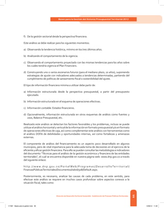 99
Bases para la Gestión del Sistema Presupuestal Territorial 2012
Dirección de DesarrolloTerritorial Sostenible - Subdirección de Finanzas PúblicasTerritoriales
f)	 De la gestión sectorial desde la perspectiva financiera.
Este análisis se debe realizar para los siguientes momentos:
a)	 Observando la tendencia histórica, mínimo en los tres últimos años.
b)	 Analizando el comportamiento de la vigencia.
c)	 Observando el comportamiento proyectado con las mismas tendencias para los años sobre
los cuales tendría vigencia el Plan Financiero.
d)	 Construyendo uno o varios escenarios futuros (para el mediano plazo, 10 años), suponiendo
estrategias de ajuste con indicadores adecuados a tendencias determinadas, partiendo del
cumplimiento de políticas de saneamiento fiscal o sostenibilidad del ajuste.
El tipo de información financiera mínima a utilizar debe partir de:
a)	 Información estructurada desde la perspectiva presupuestal, a partir del presupuesto
ejecutado.
b)	 Información estructurada en el esquema de operaciones efectivas.
c)	 Información contable: Estados financieros.
d)	 Opcionalmente, información estructurada en otros esquemas de análisis como fuentes y
usos, Balance Presupuestal, etc.
Realizado este análisis se detectan los factores favorables y los problemas, incluso se puede
utilizarelanálisishorizontalyverticaldelainformaciónenformatopresupuestaly/oenformato
de operaciones efectivas de caja, así como complementar este análisis con herramientas como
el análisis DOFA de debilidades y oportunidades internas, así como fortalezas y amenazas
externas.
El componente de análisis del financiamiento es un aspecto poco desarrollado en algunos
municipios, pero de vital importancia para la adecuada toma de decisiones en el ejercicio de la
eficiente y eficaz gestión financiera. Para ello se pueden consultar las metodologías e indicadores
del documento “Técnicas para el análisis de la gestión económica y financiera de las entidades
territoriales”, el cual se encuentra disponible en nuestra página web: www.dnp.gov.co a través
del siguiente enlace:
h t t p : / / w w w . d n p . g o v. c o / Po r t a l We b / P r o g r a m a s / D e s a r r o l l o Te r r i t o r i a l /
FinanzasPúblicasTerritoriales/Documentos/tabid/508/Default.aspx.
Posteriormente, es necesario, analizar las causas de cada problema, en este sentido, para
efectuar este análisis se requiere en muchos casos profundizar sobre aspectos conexos a la
situación fiscal, tales como:
117387 - Bases para la gestion todo 99 12/06/12 11:29
 
