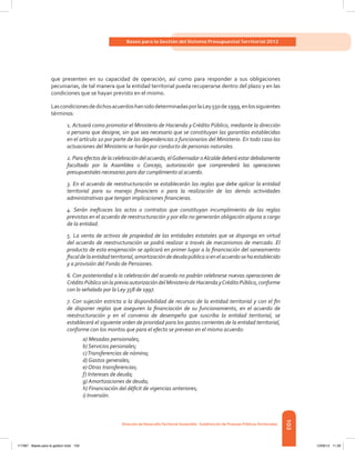 103
Bases para la Gestión del Sistema Presupuestal Territorial 2012
Dirección de DesarrolloTerritorial Sostenible - Subdirección de Finanzas PúblicasTerritoriales
que presenten en su capacidad de operación, así como para responder a sus obligaciones
pecuniarias, de tal manera que la entidad territorial pueda recuperarse dentro del plazo y en las
condiciones que se hayan previsto en el mismo.
LascondicionesdedichosacuerdoshansidodeterminadasporlaLey550de1999,enlossiguientes
términos:
1. Actuará como promotor el Ministerio de Hacienda y Crédito Público, mediante la dirección
o persona que designe, sin que sea necesario que se constituyan las garantías establecidas
en el artículo 10 por parte de las dependencias o funcionarios del Ministerio. En todo caso las
actuaciones del Ministerio se harán por conducto de personas naturales.
2. Para efectos de la celebración del acuerdo, elGobernador oAlcalde deberá estar debidamente
facultado por la Asamblea o Concejo, autorización que comprenderá las operaciones
presupuestales necesarias para dar cumplimiento al acuerdo.
3. En el acuerdo de reestructuración se establecerán las reglas que debe aplicar la entidad
territorial para su manejo financiero o para la realización de las demás actividades
administrativas que tengan implicaciones financieras.
4. Serán ineficaces los actos o contratos que constituyan incumplimiento de las reglas
previstas en el acuerdo de reestructuración y por ello no generarán obligación alguna a cargo
de la entidad.
5. La venta de activos de propiedad de las entidades estatales que se disponga en virtud
del acuerdo de reestructuración se podrá realizar a través de mecanismos de mercado. El
producto de esta enajenación se aplicará en primer lugar a la financiación del saneamiento
fiscaldelaentidadterritorial,amortizacióndedeudapúblicasienelacuerdosehaestablecido
y a provisión del Fondo de Pensiones.
6. Con posterioridad a la celebración del acuerdo no podrán celebrarse nuevas operaciones de
CréditoPúblicosinlapreviaautorizacióndelMinisteriodeHaciendayCréditoPúblico,conforme
con lo señalado por la Ley 358 de 1997.
7. Con sujeción estricta a la disponibilidad de recursos de la entidad territorial y con el fin
de disponer reglas que aseguren la financiación de su funcionamiento, en el acuerdo de
reestructuración y en el convenio de desempeño que suscriba la entidad territorial, se
establecerá el siguiente orden de prioridad para los gastos corrientes de la entidad territorial,
conforme con los montos que para el efecto se prevean en el mismo acuerdo:
a) Mesadas pensionales;
b) Servicios personales;
c)Transferencias de nómina;
d) Gastos generales;
e) Otras transferencias;
f) Intereses de deuda;
g) Amortizaciones de deuda;
h) Financiación del déficit de vigencias anteriores;
i) Inversión.
117387 - Bases para la gestion todo 103 12/06/12 11:29
 