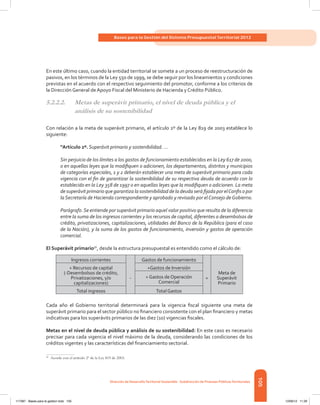 105
Bases para la Gestión del Sistema Presupuestal Territorial 2012
Dirección de DesarrolloTerritorial Sostenible - Subdirección de Finanzas PúblicasTerritoriales
En este último caso, cuando la entidad territorial se somete a un proceso de reestructuración de
pasivos, en los términos de la Ley 550 de 1999, se debe seguir por los lineamientos y condiciones
previstas en el acuerdo con el respectivo seguimiento del promotor, conforme a los criterios de
la Dirección General de Apoyo Fiscal del Ministerio de Hacienda y Crédito Público.
5.2.2.2.	 Metas de superávit primario, el nivel de deuda pública y el
análisis de su sostenibilidad
Con relación a la meta de superávit primario, el artículo 2º de la Ley 819 de 2003 establece lo
siguiente:
“Artículo 2º. Superávit primario y sostenibilidad. …
Sin perjuicio de los límites a los gastos de funcionamiento establecidos en la Ley 617 de 2000,
o en aquellas leyes que la modifiquen o adicionen, los departamentos, distritos y municipios
de categorías especiales, 1 y 2 deberán establecer una meta de superávit primario para cada
vigencia con el fin de garantizar la sostenibilidad de su respectiva deuda de acuerdo con lo
establecido en la Ley 358 de 1997 o en aquellas leyes que la modifiquen o adicionen. La meta
de superávit primario que garantiza la sostenibilidad de la deuda será fijada por elConfis o por
la Secretaría de Hacienda correspondiente y aprobado y revisado por elConsejo deGobierno.
Parágrafo.Se entiende por superávit primario aquel valor positivo que resulta de la diferencia
entre la suma de los ingresos corrientes y los recursos de capital, diferentes a desembolsos de
crédito, privatizaciones, capitalizaciones, utilidades del Banco de la República (para el caso
de la Nación), y la suma de los gastos de funcionamiento, inversión y gastos de operación
comercial.
El Superávit primario56
, desde la estructura presupuestal es entendido como el cálculo de:
Ingresos corrientes
-
Gastos de funcionamiento
=
Meta de
Superávit
Primario
+ Recursos de capital
(-Desembolsos de crédito,
Privatizaciones, y/o
capitalizaciones)
+Gastos de Inversión
+ Gastos de Operación
Comercial
Total ingresos Total Gastos
Cada año el Gobierno territorial determinará para la vigencia fiscal siguiente una meta de
superávit primario para el sector público no financiero consistente con el plan financiero y metas
indicativas para los superávits primarios de las diez (10) vigencias fiscales.
Metas en el nivel de deuda pública y análisis de su sostenibilidad: En este caso es necesario
precisar para cada vigencia el nivel máximo de la deuda, considerando las condiciones de los
créditos vigentes y las características del financiamiento sectorial.
56	
Acorde con el artículo 2º de la Ley 819 de 2003.
117387 - Bases para la gestion todo 105 12/06/12 11:29
 